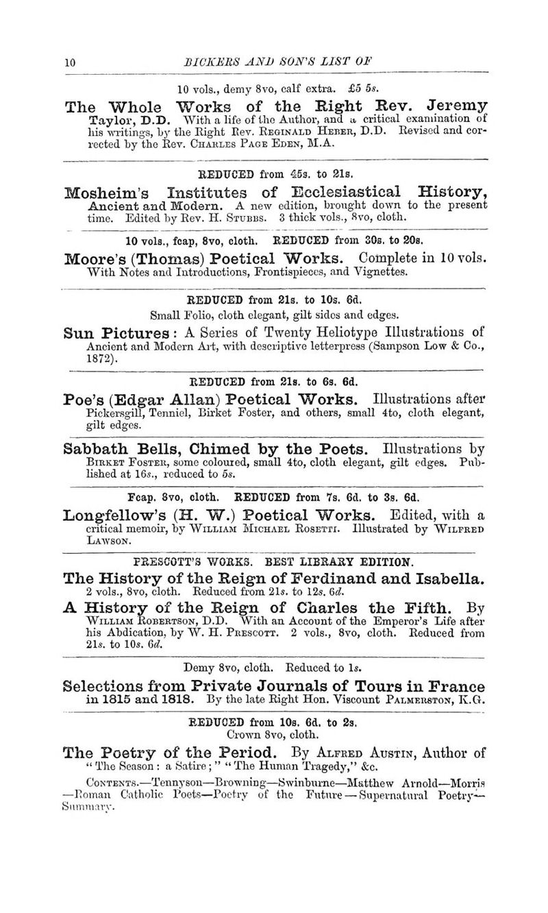 10 vols., demy 8vo, calf extra. £5 5s. The Whole Works of the Bight Rev. Jeremy- Taylor, D.B. With a life of the Author, and a, critical examination of his writings, by the Eight Rev. Reginald Heber, D.D. Eevised and cor- rected by the Eev. Charles Page Eden, M.A. REDUCED from 45s. to 21s. Mosheim's Institutes of Ecclesiastical History, Ancient and Modern. A new edition, brought down to the present time. Edited by Eev. H. Stubbs. 3 thick vols., 8vo, cloth. 10 vols., foap, 8vo, cloth. REDUCED from 30s. to 20s. Moore's (Thomas) Poetical Works. Complete in 10 vols. With Notes and Introductions, Frontispieces, and Vignettes. REDUCED from 21s. to 10s. 6d. Small Folio, cloth elegant, gilt sidos and edges. Sun Pictures : A Series of Twenty Heliotype Illustrations of Ancient and Modern Art, with descriptive letterpress (Sampson Low & Co., 1872). REDUCED from 21s. to 6s. 6d. Poe's (Edgar Allan) Poetical Works. Illustrations after Pickersgill, Tenniel, Birket Foster, and others, small 4to, cloth elegant, gilt edges. Sabbath Bells, Chimed by the Poets. Illustrations by Birket Foster, some coloured, small 4to, cloth elegant, gilt edges. Pub- lished at 16s., reduced to os. Ecap. 8vo, cloth. REDUCED from 7s. Gd. to 3s. 6d. Longfellow's (H. W.) Poetical Works. Edited, with a critical memoir, by William Michael Eosetti. Illustrated by Wilfred Lawson. FEESCOTT'S WORKS. BEST LIBRARY EDITION. The History of the Reign of Ferdinand and Isabella. 2 vols., 8vo, cloth. Reduced from 21s. to 12s. 6d. A History of the Reign of Charles the Fifth. By William Robertson, D.D. With an Account of the Emperor's Life after his Abdication, by W. H. Prescott. 2 vols., 8vo, cloth. Eeduced from 21s. to 10s. Gd. Demy 8vo, cloth. Eeduced to Is. Selections from Private Journals of Tours in Prance in 1815 and 1818. By the late Eight Hon. Viscount Palmerston, K.G. REDUCED from 10s. Gd. to 2s. Crown 8vo, cloth. The Poetry of the Period. By Alfred Austin, Author of  The Season : a Satire;   The Human Tragedy, &c. Contents.—Tennyson—Browning—Swinburne—Matthew Arnold—Morris —Eoman Catholic Poets—Poetry of the Future — Supernatural Poetry— Sumniarv.