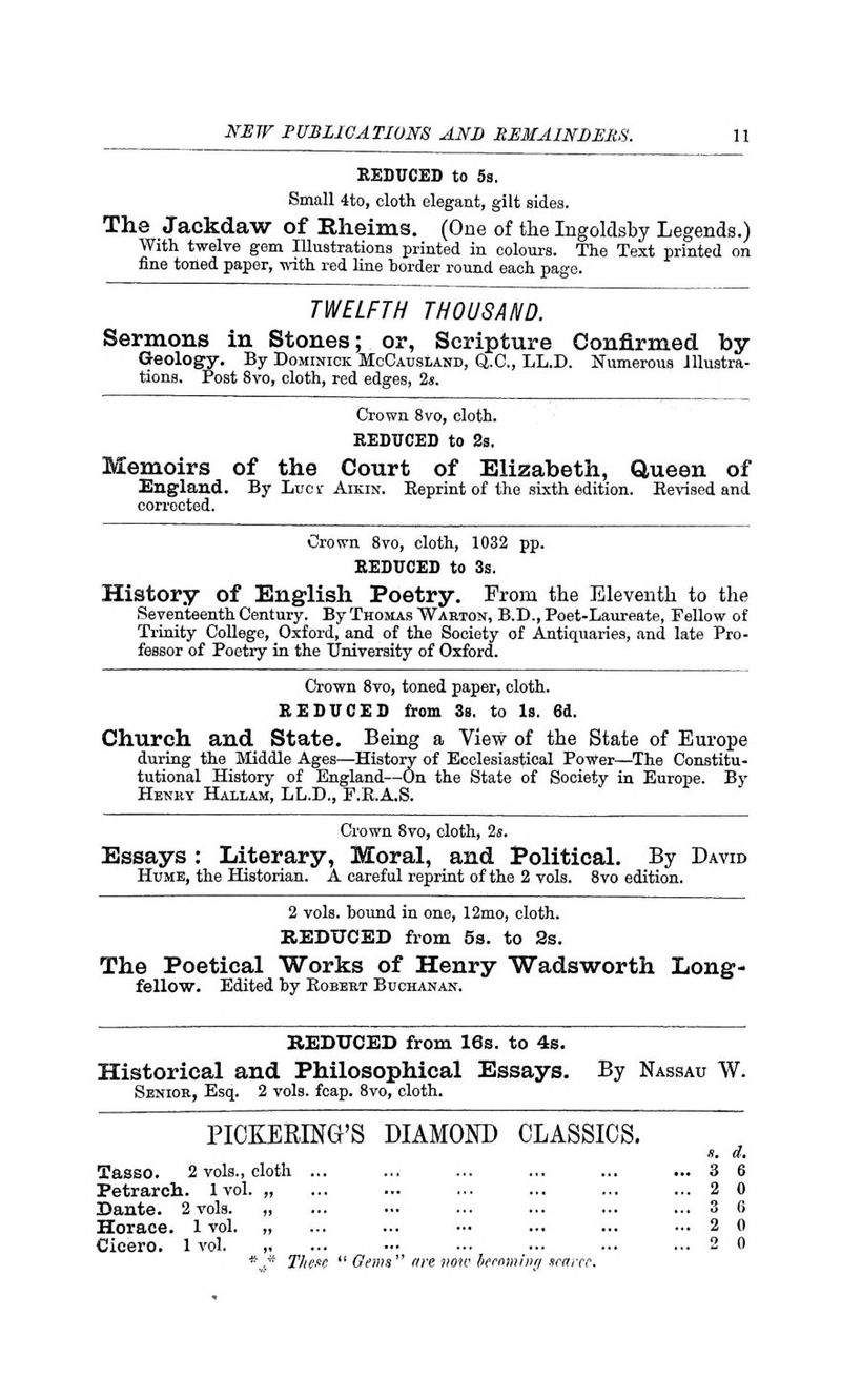 REDUCED to 5s. Small 4to, cloth elegant, gilt sides. The Jackdaw of Rheims. (One of the Ingoldsby Legends.) With twelve gem Illustrations printed in colours. The Text printed on fine toned paper, with red line horder round each page. TWELFTH THOUSAND. Sermons in Stones; or, Scripture Confirmed by Geology. By Dominick McCausland, Q.C., LL.D. Numerous Illustra- tions. Post 8vo, cloth, red edges, 2s. Crown 8vo, cloth. SEDUCED to 2s. Memoirs of the Court of Elizabeth, Queen of England. By Lucr Aikin. Reprint of the sixth edition. Bevised and corrected. Crown 8vo, cloth, 1032 pp. SEDUCED to 3s. History of English Poetry. From the Eleventh to the Seventeenth Century. By Thomas Wakton, B.D., Poet-Laureate, Fellow of Trinity College, Oxford, and of the Society of Antiquaries, and late Pro- fessor of Poetry in the University of Oxford. Crown 8vo, toned paper, cloth. SEDUCED from 3s. to Is. 6d. Church and State. Being a View of the State of Europe during the Middle Ages—History of Ecclesiastical Power—The Constitu- tutional History of England—On the State of Society in Europe. By Henry Hallam, LL.D., F.B.A.S. Crown 8vo, cloth, 2s. Essays : Literary, Moral, and Political. By David Hume, the Historian. A careful reprint of the 2 vols. 8vo edition. 2 vols, bound in one, 12mo, cloth. REDUCED from 5s. to 2s. The Poetical Works of Henry Wadsworth Long- fellow. Edited by Kobert Buchanan. REDUCED from 16s. to 4s. Historical and Philosophical Essays. Senior, Esq. 2 vols. fcap. 8vo, cloth. By Nassau W. PICKERING'S DIAMOND CLASSICS. Tasso. 2 vols., cloth Petrarch. 1 vol. „ Dante. 2 vols. „ Horace. 1 vol. „ Cicero. 1 vol. These  Gems are now hemming scarce.