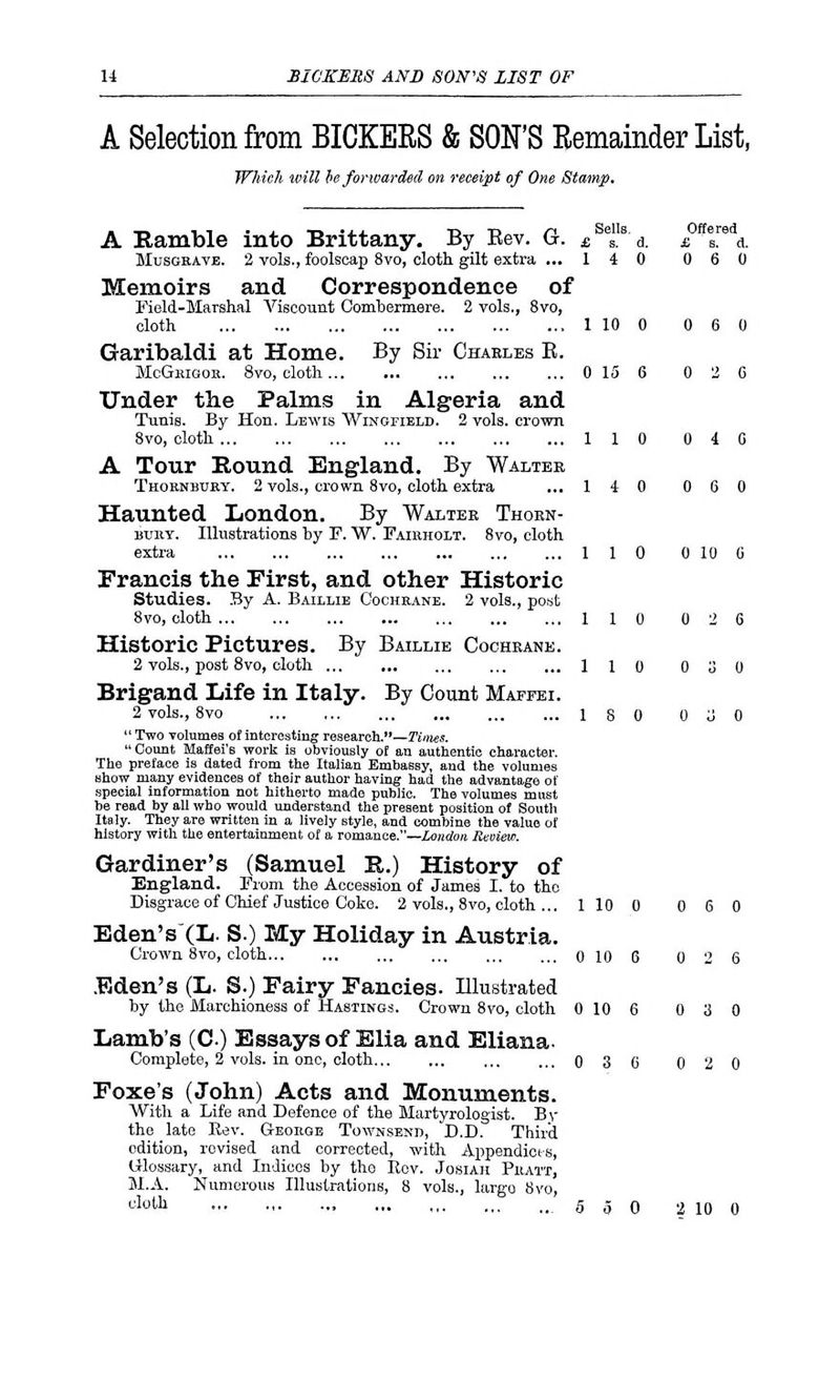 A Selection from BICKERS & SON'S Remainder List, Which will be forwarded on receipt of One Stamp. A Ramble into Brittany. By Eev. G. £Scs1Is d. £nTA&. Musgrave. 2 vols., foolscap 8vo, cloth gilt extra ... 1 4 0 0 6 0 Memoirs and Correspondence of Field-Marshal Viscount Combermere. 2 vols., 8vo, cloth 1 10 0 0 6 0 Garibaldi at Home. By Sir Chables B. McGrigor. 8vo, cloth 0 15 6 0 2 6 Under the Palms in Algeria and Tunis. By Hon. Lewis Wingfield. 2 vols, crown 8vo, cloth 110 0 4 0 A Tour Round England. By Walter Thornbury. 2 vols., crown 8vo, cloth extra ... 1 4 0 0 6 0 Haunted London. By Walter Thorn- bury. Illustrations by F. W. Fairholt. 8vo, cloth extra 110 0 10 C Francis the First, and other Historic Studies. By A. Baillib Cochrane. 2 vols., post 8vo, cloth 110 0 2 6 Historic Pictures. By Baillie Cochrane. 2 vols., post 8vo, cloth 110 0 3 0 Brigand Life in Italy. By Count Maffei. 2 vols., 8vo 18 0 0 J 0 Two volumes of interesting research.—Times. Count Maffei's work is obviously ot an authentic character. The preface is dated from the Italian Embassy, and the volumes show many evidences of their author having had the advantage of special information not hitherto made public. The volumes must be read by all who would understand the present position of South Italy. They are written in a lively style, and combine the value of history with the entertainment of a romance.—London Review. Gardiner's (Samuel R.) History of England. From the Accession of James I. to the Disgrace of Chief Justice Coke. 2 vols., 8vo, cloth ... 1 10 0 0 6 0 Eden'sXL. S.) My Holiday in Austria. Crown 8vo, cloth 0 10 6 0 2 6 Eden's (L. S.) Fairy Fancies. Illustrated by the Marchioness of Hastings. Crown 8vo, cloth 0 10 6 0 3 0 Lamb's (C) Essays of Elia and Eliana. Complete, 2 vols, in one, cloth 0 3 6 0 2 0 Foxe's (John) Acts and Monuments. With a Life and Defence of the Martyrologist. By the late Rev. George Townsend, D.D. Third edition, revised and corrected, with Appendices, Glossary, and Indices by tho Rev. Josiah Pratt, M.A. Numerous Illustrations, 8 vols., largo 8vo, cloUl .550 2 10 0