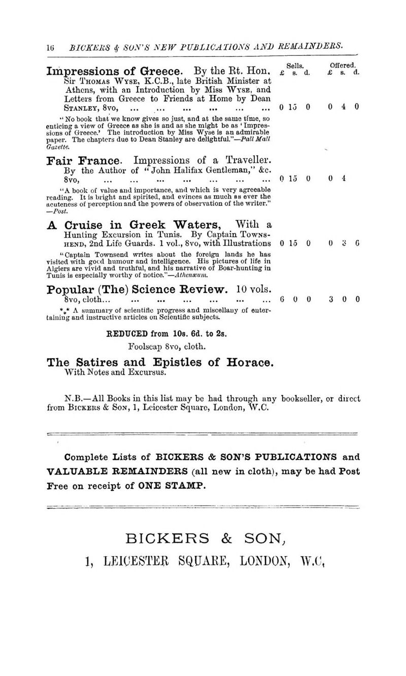 10 BICKERS 4- SON'S NEW PUBLICATIONS AND REMAINDERS. Impressions of Greece. By the Et. Hon. e %.s'± £ I. a. Sir Thomas Wyse, K.C.B., late Britisli Minister at Athens, with an Introduction by Miss Wyse, and Letters from Greece to Friends at Home by Dean Stanley, 8vo, ... 0 15 0 0 4 0  No book that we know gives so just, and at the same time, so enticing a view of Greece as Bhe is and as she might be as ' Impres- sions of Greece.' The introduction by Miss Wyse is an admirable paper. The chapters due to Dean Stanley are delightful.—Tall Mall Gazette. Fair France- Impressions of a Traveller. By the Author of  John Halifax Gentleman, &c. 8vo, 0 15 0 0 4 A book of value and importance, and which is very agreeable reading. It is bright and spirited, and evinces as much as ever the acuteness of perception and the powers of observation of the writer. —Post. A Cruise in Greek Waters, With a Hunting Excursion in Tunis. By Captain Towns- hend, 2nd Life Guards. 1 vol., 8vo, with Illustrations 0 15 0 0 S C Captain Townsend writes about the foreign lands he has visited with good humour and intelligence. His pictures of life in Algiers are vivid and truthful, and his narrative of Boar-hunting in Tunis is especially worthy of notice.—Athenxum. Popular (The) Science Review. 10 vols. 8vo, cloth 6 0 0 3 0 0 %* A summary of scientific progress and miscellany of enter- taining and instructive articles on Scientific subjects. REDUCED from 10s. 6d. to 2s. Foolscap 8vo, cloth. The Satires and Epistles of Horace. With Notes and Excursus. N.B.—All Books in this list may be had through any bookseller, or direct from Bickeiis & Son, 1, Leicester Square, London, W.C. Complete Lists of BICKERS & SON'S PUBLICATIONS and VALUABLE REMAINDERS (all new in cloth), may be had Post Free on receipt of ONE STAMP. BICKERS & SON,