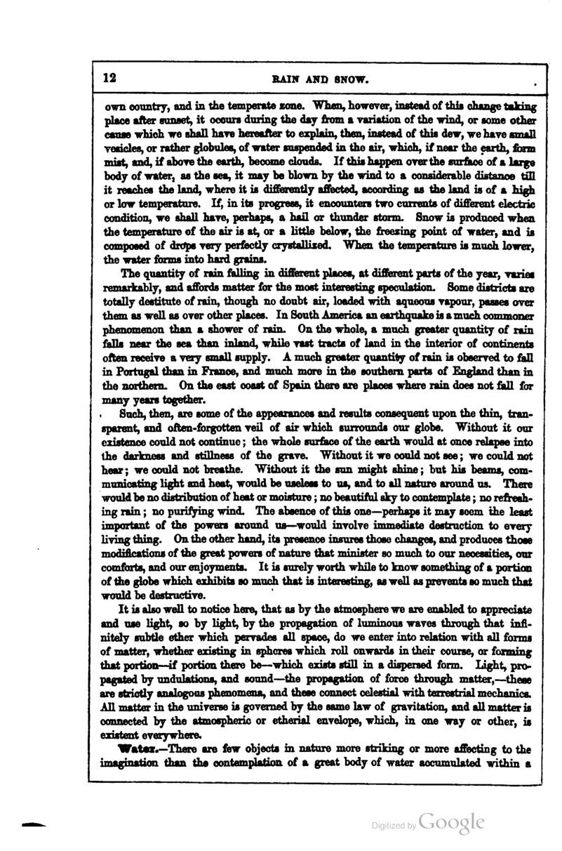 own ooimtry, and in the temperate cone. When, however, instead of thia change taking place after flonaet, it oocura dniing the day from a Tariation of the wind, or acme other canae which we shall have hereafter to explain, then, instead of this dew, wehaye small veaicles, or ratlier globules, of water suspended in the air, which, if near the earth, tann mist, axid, if aboTO the earUi, become douds. If this happen over the surface of a large body of water, as the sea, it may be blown by the wind to a oonsLdeiuble Hib«»ti^ ^ it reaches the land, where it is difEiarently affected, according as the land is of a high or low temperature. If, in its progress, it encounters two currents of different electric condition, we shall have, perhaps, a hail or thunder storm. Snow is produced when the temperature of the air is at, or a little below, tlie freezing point of water, and is composed of drdps Tery per^Bctly crystallised. When the temperature is much lower, the water fbrms into hard grains. The quantity of rain fiidling in diffaient places, at different parts of the year, TBzies remarkably, and affords matter for the most interesting speculation. Some districts are totally destitute of rain, though no doubt air, loaded with aqueous rapour, passes over them as well as oyer other places. In South America an earthquake is a much conun<aier phenomenon than a shower of rain. On the whole, a much greater quantity of rain falls near the sea than inland, while yast tracts of land in the interior of continents often receiye a yery small supply. A much greater quantity of rain is obseryed to £1!! in Portugal than in France, and much more in the southern parts of England than in the northern. On the east coast of Spain there are places where rain does not fall for many yean together. Such, then, are some of the appearances and results consequent upon the thin, tran- sparent, and often-fbrgotten yeil of air which surrounds our globe. Without it our existence could not continue; the whole surface of the earth would at once relapse into the lifiT-TrnftM and stillness of the grave. Without it we could not see; we could not hear; we could not breathe. Without it the sun might shine; but his beams, com- municating light and heat, would be useless to us, and to all nature around us. There would be no distribution of heat or moisture; no beautifiil sky to contemplate; no refresh- ing rain; no purifying wind. The absence of this one—perhaps it may seem the least important of the powers around us—would involve immediate destruction to every living thing. On the other hand, its presence insures those changes, and produces those modifications of the great powers of nature that minister so much to our necessities, our comforts, and our enjoyments. It is surely worth while to know something of a portion of the globe which exhibits so much that is interesting, as well as prevents so much that would be destructive. It is also well to notice here, that as by the atmosphere we are enabled to appreciate and use ligiht> so by light, by the propagation of luminous waves through that infi- nitely subtle ether which pervades all space, do we enter into relation with all fbrms of matter, whether existing in spheres which roll onwards in their course, or forming that portion—if portion there be—which exists stall in a dispersed form. light, pro- pagated by undulations, and sound—^the propagation of force through matter,—these are strictly analogoas phenomena, and these connect celestial with terrestrial mechanics. All matter in the imiverse is governed by the same law of gravitation, and all matter is connected by the atmospheric or etherial envelope, which, in one way or other, is existent everywhere* Watei.—There are Haw objects in nature more striking or more affecting to the imagination than the eontemplatinn of a great body of water acnimnlated within a