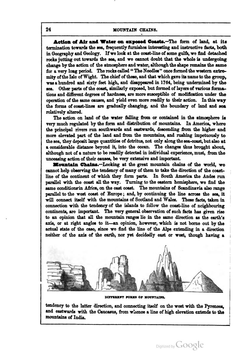 Aetictt of Alx mad Wat«r cm ezposod GoasU.—The form of land, at its termination towarda the sea, frequently ftimiahos interesting and instraotive fisusts, botili in Geography and Geology. If we look at the coast-line of some gul&, we find detached rocks jutting out towards the sea, and we cannot douht that the whole is undergoing change by the action of the atmosphere and water, although the shape remains the same for a yery long period. The rocks called ** The Needles  once formed the western extre- mity of the Isle of Wight. The chief of these, and that which gave its name to the group, was a hundred and sixty feet high, and disappeared in 1764, being undermined by the sea. Other parts of the coast, similarly exposed, but formed of layers of yarious forma- tions and different degrees of hardness, are more susceptiUo of modification under the operation of the same causes, and yield even more readily to their action. In this way the fonns of coast-lines are gradually changing, and the boundary of land and sea rdatively altered. The action on land of the water fiidling from or contained in the atmosphere is yery much regulated by the form and distribution of mountains. In America, where the principal riyers run southwards and eastwards, descending from the higher and more eleyated part of the land and from the mountains, and rushing impetuously to the sea, they deposit large quantities of detritus, not only along the sea-coast, but also at a considerable distance beyond it, into the ocean. The changes thus brought about, although not of a nature to be readily detected in indiyidual experience, must, from the unceasing action of their causes, be yery extensiye and important Mountain Chains.—Looking at the great mountain chains of the world, wo cannot help obsendng the tendency of many of them to take the direction of the coast- line of the continent of which they form parts. In South America the Andes run parallel with the coast all the way. Turning to the eastern hemisphere, we find the same conditionsin Africa, on the cast coast The mountains of Scandinayia also range parallel to the west coast of Europe; and, by continuing the line across the sea, it will connect itself with the mountains of Scotland and Wales. These facts, taken in connection with the tendency of the islands to follow the coast-line of nei^bouring continents, are important The yery general observation of such facts has giyen rise to an opinion that all the mountain ranges lie in the same direction as the earth's axis, or at right angles to it—an opinion, howeyer, which is not borne out by the actual state of the case, since we find the line of the Alps extending in a direction neither of the axis of the earth, nor yet decidedly east or west, though haying a BiTFBaxirr fokxb or movhtaikb. tendency to the latter direction, and connecting itself on the west with the Pyrenees, and eastwards with the Caucasus, from whence a line of high eleyation extends to the mountains of India. I