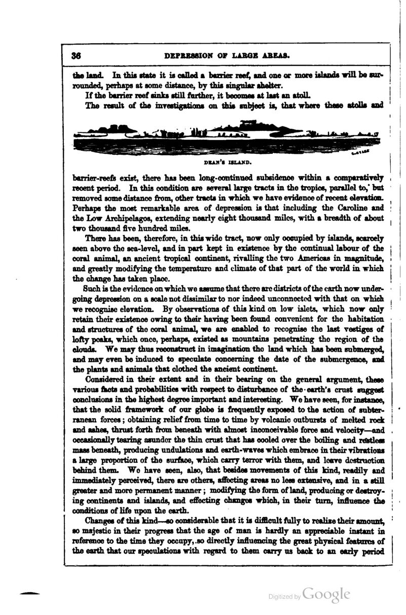 A0 lind. In this ftate it is caEed a bcooriec leef^ lad one or mora ialands will be sur- xounded, perhaps at some distance, by this singnlar ahelter. If the baiiier reef sinks still further, it beoomes at last an atdUL The result of the inrestigatioos on this subject is, that where these atdUs and DXAfl'S ZILAKD. barrier-reefe exist, there has been long-oontinued subsidence within a compaiatiTely recent period. In this condition are sereral large tracts in the tropics, parallel to,' but remoyed some distance from, other tracts in -which, we have evidence of recent elevAtion. Perhaps the most remarkable area of depression is that including the Caroline and the Low Archipelagos, extending nearly eight thousand nulcs, with a breadth of about two thousand five hundred miles. There has been, therefore, in this wide tract, now only occupied by islands, scarcely seen aboye the sea-level, and in part kept iu existence by the continual labour of the coral animal, an ancient tropical continent, rivalling the two Americas in magnitude, and greatly modifying the temperature and cUmate of that part of the world in which the change has taken place. Such is the evidence on which we assume that there arc districts of the earth now under- going depression on a scale not di<wimilar to nor indeed unconnected with that on which we recognise elevation. By observations of this kind on low islets, which now only retain their existence owing to their having been found convenient for the habitation and structures of the coral animal, we are enabled to recognise the last vestiges of lofty peaks, which once, perhaps, existed as moimtains penetrating the region of the clouds. We may thus reconstruct in imagination the Isnd which has been submerged, and may even be induced to speculate concerning the date of the submergence, and ^e plants and aninuds that clothed the ancient continent. Considered in their extent and in their bearing on the general ailment, these various fhots and probabilities with respect to disturbance of the'earth's crust suggest conclusions in the highest degree important and interesting. We have seen, for instance, that the solid frameworic of our ^obe is frequently exposed to the action of subter- ranean forces; obtaining relief from time to time by volcanic outbursts of melted rode and ashes, thrust forth from beneath with almost inoonoeivable force and velooity—«nd occasionally tearing asunder the thin crust that has cooled over the boiling and rdMless mass beneath, producing undulations and earth-waves which embrace in their vibrations a large proportion of the surfSftoe, which carry terror with them, and leave destruction behind them. We have seen, also, that besides movements of this kind, readily and immediately perceived, there are others, afiJDcting areas no less extensive, and in a still greater and more permanent manner; modifying the form of land, producing or destroy- ing continents and islands, and effecting changes which, in their turn, influence the conditions of life upon the earth. Changes of this kind—«o considerable that it is diiHcult f^y to realise their amount, so majestic in their progress that the age of man is hardly an appreciftble instant in referenoe to the time they occupy, .so directly influencing the great physical features of the earth that our speculations with regard to them carry us back to an eariy period