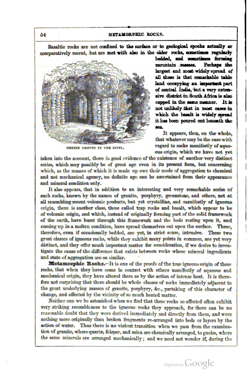 CHEESE OROTTO IN THE EIFEL. Basaltic locks are not confined to tke siir£ue or to gedDgioal opoehfi aotnaHy sr oomparatiTely recent, but are jnet with also in the older rocks, iwiinetiww rsgnlufy ^__, ^ . bedded, snd mountain .niMses. Pediaps :&e largest and moatwideLyepread of all these ia that rrmartahle tothte land •occsp3ring an iBiporteufc.part of central In^a, hut a ireiy cxten- BiTe ^atnot in: South AMca is also capped inihe aame maoner. it as not-unlikely ihat in most oasesin which the basalt is widely spread it has been poured oat beneath the sea. It appears, thou, on the whole, that whatever may be tlie case with regard to rocks manifestly of aque- ous origin, which we have not yet taken into the account, there is good evidence of the existence of another very distinct series, which may possibly be of great age even in its present form, but concerning which, as the masses of which it is made up owe their mode of aggregation to chemical and not mechanical agency, no definite age can be ascertained from their appearance and mineral condition only. It also appeai-s, that in addition to an interesting and very remaritahle series of such rocks, known by the names of granite, porphyry, greenstone, and others, not at aU resembling recent volcanic prodxicts, but yet crystalline, and manifestly of igneous origin, there is another class, those called trap rocks and basalt, which appear to be of volcanic origin, and whieh, instead of originally forming part of the solid framework of the earth, have burst through this jft-amcwork and the bod^ resting upon it, and coming up in a molten condition, have pproad themselves out upon the surface. These, therefore, even if occasioiwlly bedded, are yet, in strict sense, intnisive. These two gi-eat classes of igneous rocks, while they exhibit many points in common, are yet very distinct^ and they offrT much important matter for consideration, if we desire to inves- tigate iho cause of the difference that exists between rocks whose mineral Ingredients and state of aggregation arc so similar. Metamozphic Rocka.-^It is one of the proofs of the true igneous origin of these rocks, that when they have mnxQ in contact with others manifestly of aqueous and mechanical origin, they have altered them as by the action of intense heat. It is there- fore not surprising that there should ho whole classes of rocks immediately adjacent to the great underlying masses of granite, porphyn^, &e., partaking of this character of change, and affected by the vicinity of so much heated matter. Neither can we bo astonished when we find that these rocks so affected often exhibit very striking resemblances to the igneous rocks they approach, for there can be no reasonable doubt that they were derived immediately and directly firjm them, and were nothing more originally than broken fragments re-arranged into beds or htyers by the action of water. Thus there is no \-ioleut transition when we pass from the examina- tion of granite, where quartz, felspar, and mica are chemically arranged, to gneiss, where the same minerals are arranged mechanically; and we need not wonder if, during the