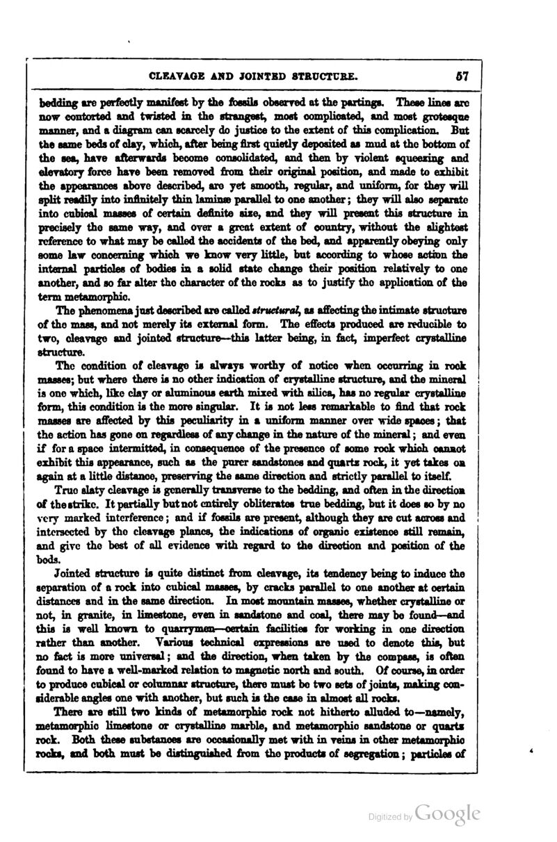 bedding are perfeoHy manifest by the fbesils obsenred at the poitinga. These lines arc now contorted and twisted in the strangest) most oomplioated, and most grotesque manner, and a diagram can scarcely do justice to the extent of this complication. But the same beds of day, which, after being first quietly deposited as mud at the bottom of the sea, have afterwards become consolidated, and then by yiolent squeezing and eleratory force hare been removed from their original position, and made to exhibit the appearances aboye described, arc yet smooth, regular, and uniform, for they will split readily into ioflnitely thin lamin» parallel to one another; they will also separate into cubiofd masses of certain definite size, and they will present this structure in precisely the same way, and oyer a great extent of country, without the slightest reference to what may be called the accidents of the bed, and apparently obeying only some law concerning which we know yery little, but according to whose actxen the internal particles of bodies in a solid state change their position relatiyely to one another, and so far alter the character of the rocks as to justify the application of the term metamorphic. The phenomena just described are called ttruclunU^ as a£Eecting the intimate structure of the mass, and not merely its external form. The effects produced are reducible to two, cleavage and jointed structure—this latter being, in &ct, imperfect crystalline structure. The condition of cleavage is always worthy of notice when occurring in rock masses; but where there is no other indication of crystalline structure, and the mineral is one which, like clay or aluminous earth mixed with silica, has no regular crystalline fbrm, this condition is the more singular. It is not less remarkable to find that rock masses are affected by this peculiarity in a uniform manner over wide spaces; that the action has gone on regardless of any change in the nature of the mineral; and even if for a space intermitted, in consequence of the presence of some rock which cannot exhibit this appearance, such as the purer sandstones and quartz rock, it yet takes on again at a little distance, preserving the same direction and strictly parallel to itself. True slaty cleavage is generally transverse to the bedding, and often in the direction of the strike. It partially but not entirely obliterates true bedding, but it does so by no very marked interference; and if fossils are present, although they are cut across and intersected by the cleavage planes, the indications of organic existence stall remain, and give the best of all evidence with regard to the direction and position of the bods. Jointed structure b quite distinct from cleavage, its tendency being to induce the separation of a rock into cubical masses, by cracks parallel to one another at certain distances and in the same direction. In most mountain masses, whether crystalline or not, in granite, in limestone, even in sandstone and coal, there may be found—and this is well known to quarrymen—certain facilities for working in one direction rather than another. Various t^yhninal expressions are used to denote this, but no fiact is more universal; and the direction, when taken by the compass, is often found to have a well-marked relation to magnetic north and south. Of course, in order to produce cubical or columnar structure, there must be two sets of joints, making con- siderable angles one with another, but such is the case in almost all rocks. There are stiU two kinds of metamorphic rock not hitherto alluded to~namely, metamorphic limestone or crystalline marble, and metamorphic sandstone or quarts rock. Both these substances are occasionally met with in veios in other metomorphio rocks, and both must be distinguished from the products of segregation; partides of