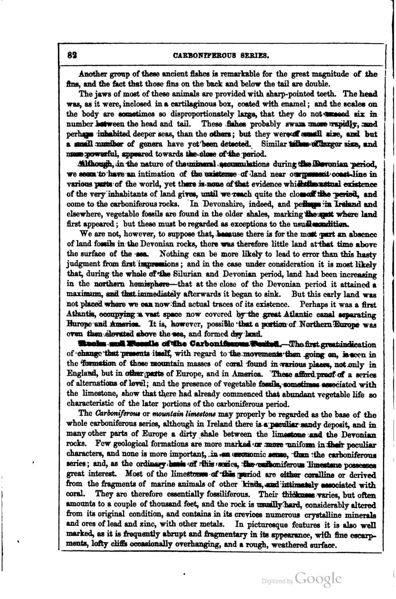 Another group of these ancient fishes is remarkable for the great magnitude of Hie fins, and the &ct that those fins on the back and below the tail are double. The jaws of most of these animals are provided with sharp-pointed teeth. The head was, as it were, inclosed in a cartilaginous box, coated with enamel; and the scales on the body are aoonstimes so disproportionately lazge, that they do not^BMed ax, in number httmeen the head and tail. These .fiahes probably swam mum m^idly, stood perh^i udMibited deeper seas, than the oiheis; but they wer^off aoMkll aiae, and but a ttM& .nsBlber of genera have yet'been detected. Similar l^bs'iSkcger aiae, and mam'PpafWviiaXf appeared towards te^itloae of'4i>e:p(nriod. ^llhiwigh, in -the nature of theiniiiMiil .^ecimniHitionfl during ^ftfrffltoronian -period, we fleam'tD'hsfS an intimation of the vuSbeoBe -of <Iand near oiBmwwiiil 'CoagtJine in vsrious pottB'of the world, yet thne is<iuiiie of Ihat eyidence whiflnflBOHttiud eodstenoe of the very inhabitants of land giines, until we'reach quite the closoff I&d -iperiDd, and come to the carboniferous rocks. In Deyonshire, indeed, and peft^pB^inXr^and and elsewhere, vegetable fossils are found in the older shales, marking jiwiqirtt where land first appeared; but these must be regarded as exceptions to the usuiflwonditifla. We are not, however, to suppose that, .haoause there is for the moit yart an absence of land foflsih in the Devonian rocks, there was therefore little land atihat time above the surface of the -sea. Nothing can be more likely to lead to error than this hasty judgment &om first iBQnMuons; and in the case undter consideration it is most likely that, during the whole (ffrOud Silurian and Devonian period, land had been increasing in the northern hemisphae—that at the close of the Devonian period it attained a maximaim, end tbatimmediately afterwards it began to sink. But this early land was not placed whore we can now-find actual traces of its existence. Perhaps it was a first Atlantis, ocoupyiag -a vaat space now covered b^ihe gpreat Atlantic canal separating Buropc'BBd Amarioa. It is, however, possiBle*ibat a patfionof KorihemOBDzqpe was cvan thisn'^elBvated aiMve the^aea, and formed day hmd. ltoBi»fJI»Tu—llii cif<fh« GarboniteEmn.9aBaBa.--^niGfi2vtgraaiaBdicati^ of efaangc'tfaatpments itial!^ with regard toihe.moTeniente^tiuEn ^isg on, ia«}en in the %Rnetion of those moimtain masses of coral -found in (various plaees, not jonly in England, but in aihBripattB of Europe, and in America. These affindprnofcf a series of alternations of leyel; and the presence of vegetable fiM8i]B,~«cmi0thBB8 associated with the limestone, show that tl^ere had already commenced that abundant vegetable life so characteristic of the later portions of the carboniferous period. The Oarboni/eraus or mountain limestone may properly be regarded as the base of the whole carboniferous series, although in Ireland there ia-a^pflCttUaraandy deposit, and in many other parts of Europe a dirty shale between the limMtone ^ad the Devonian rocks. Few geological formations are more marked 'Jor ^nuiEe unifonn in Aait peculiar characters, and none is more important, .iaian (cranomic aeiBe, Qnn tihe carboniferoua series; and, as the ordinaiy<baHs *tS rfiiis fseiies, ^ftfrosaAoniferoiB UmeatsaD posaeases great interest. Most of the limedtoneB of'fliB gieriod are oitimr coralline or derived from the fragments of marine animals of other kinds, «iid'iittinHMy aMociated with coral. They are therefore essentially fossiliferous. Their fK^im—ii varies, but often amounts to a couple of thousand feet, and the rock is n8ually!haxd, considerably altered from its original condition, and contains in its crevices numerous crystalline minerals and ores of lead and zinc, with other metals. In picturesque features it is also well marked, as it is frequently abrupt and fragmentary in its appearance, with fine escarp- ments, lofty cli£Bi occasionally overhanging, and a rough, weathered surface.