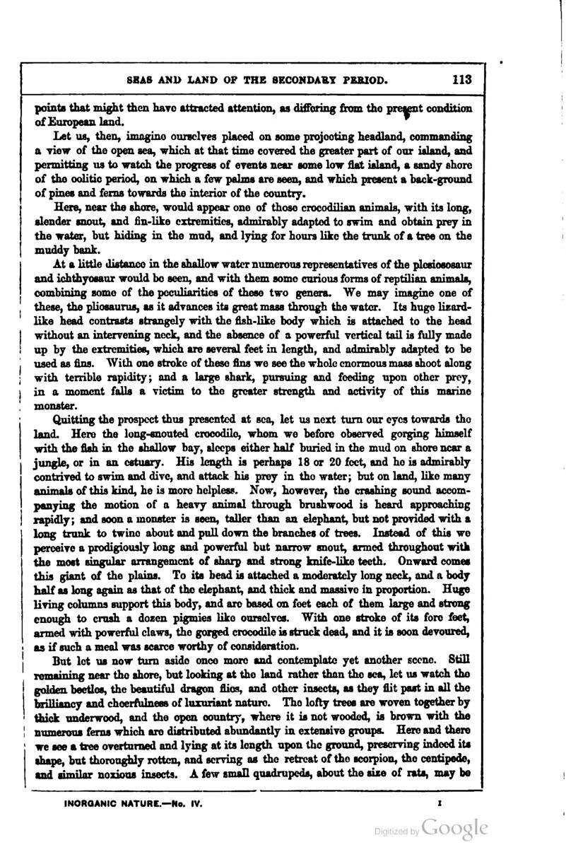 pointB that might tiicn hayo attracted attention, as difioring from tho prettnt condition of European land. Let us, then, imagino ounclyes placed on some projecting headland, commanding a view of the open sea, which at that time covered the greater part of our ialand, and permitting us to watch the progress of events near some low flat island, a sandy shore of tho oolitic period, on which a few palms are seen, and which present a hack-ground of pines and ferns towards the interior of the country. Here, near the shore, would appear one of those crocodilian animals, with its long, slender snout, and fin-like extremities, admirahly adapted to swim and obtain prey in the water, but hiding in the mud, and lying for hours like the trunk of a tree on the muddy bank. At a little distance in the shallow water nimierous representatives of the plcsiososaur and ichthyoeaur would bo seen, and with them somo curious forms of reptilian ftnimola^ combining some of the peculiarities of these two genera. We may imagine one of these, the pliosaurus, as it advances its great mass through the water. Its huge lizard- like head contrasts strangely with the flsh-like body which is attached to the head without an intervening neck, and the absence of a powerful vertical tail is fully mode up by the extremities, which are several feet in length, and admirably adapted to be used as fins. With one stroke of these fins we see the whole enormous mass shoot along with terrible rapidity; and a large shark, pursuing and feeding upon other prey^ in a moment falls a victim to the greater strength and activity of this marine monster. Quitting the prospect thus presented at sea, let us next turn our eyes towards tho land. Hero the long-snouted crocodilo, whom we before observed gorging himself with the fish in the shallow bay, sleeps either half buried in the mud on shore near a jungle, or in an estuary. His length is perhaps 18 or 20 feet, and he is admirably contrived to swim and dive, and attack his prey in tho water; but on land, like many ftTiim^lft of this kind, he is more helpless. Now, however^ the crashing sound accom- panying the motion of a heavy animal through brushwood is heard approaching rapidly; and soon a monster is seen, taller than an elephant, but not provided with a long trunk to twine about and pull down the branches of trees. Instead of this wo perceive a prodigiously long and powerful but narrow snout, armed throughout with the most singular arrangement of sharp and strong knife-like teeth. Onward comes this giant of the plains. To its head is attached a moderately long neck, and a body half as long again as that of tho elephant, and thick and massive in proportion. Huge living columns support this body, and arc based on feet each of them large and strong enough to crush a dozen pigmies like ourselves. With one stroke of its fore feet, armed with powerful claws, the gorged crocodile is struck dead, and it is soon devoured, as if such a meal was scarce worthy of consideration. But lot us now turn aside onco more and contemplate yet another scene. Still remaining near tho shore, but looking at tho land rather than the sea, let us watch tho golden beetles, the beautiful dragon flios, and other insects, as they flit post in all the brilliancy and chcerfiilness of luxuriant nature. Tho lofty trees are woven together by thick underwood, and the open ooimtry, where it is not wooded, is brown with the I numerous ferns which are distributed abundantly in extensive groups. Here and there we see a tzee overturned and lying at its length upon the ground, preserving indeed its ^f(^^ but thoroughly rotten, and serving as the retreat of tho scorpion, tho centipede, and fimilnr noxious insects. A few small quadrupeds, about the size of rats, may be INOROANIC NATURE.—No. IV.