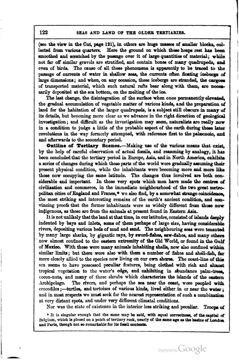 (aeo tlie yieir in the Cut, page 121), in others are huge masses of smaller blocks, col- lected £rom vaiiotis quarters. Here the ground on which these heaps zest has been smoothed and soiatched by tiie passage over it of huge quantities of material; while not far off similar gravels are stratified, and contain bones of many quadrupeds, and even of birds. The cause of all these phenomena is apparently to be tcaoed to the passage of currents of water in shallow seas, the currents often floating ioeberga of large dimensions; and wben, on any occasion^ these icebergs are stranded, the cazgoea of transported material, which such natural rafts bear along with them, are neces- sarily deposited at the sea bottom, on the melting of the ioe. The last change, the disintegration of the surface when onoe pennanently elevated, the gradual accumulation of vegetable matter of various kinds, and the preparation of land for the habitation of the larger quadrupeds, is a subject still obscure in many of its details, but becoming more clear as we advance in the right direction of geological investigation; and difficult as the investigation may seem, naturalists are really now in a condition to judge a little of the probable aspect of the earth during these iMta revolutions in the way formerly attempted, with reference first to the paUeozoic, and and afterwards to the secondary period. Outline of Tertiary Scenes.—Making use of the various means that exist, by the help of careful observation of actual fossils, and reasoning by analogy, it has been concluded that the tertiary period in Europe, Asia, and in North America, exhibits a series of changes during which these parts of the world were gradually asfluming tiieir present physical condition, while the inhabitants were becoming more and more like those now occupying the same latitude. The changes thus involved are both con- siderable and important. In those very spots which men have made the centres of civilisation and commerce, in tho immediate neighbourhood of the two great metro- politan cities of England and France,* wc also find, by a somewhat strange coincidaaoe^ the most striking and interesting remains of the earth's ancient condition, and con- vincing proofs that the former inhabitants wore as widely different from those now indigenous, as these are from tho animals at present foimd in Eastern Asia. It is not unlikely that the land at that time, in our latitudes, consisted of islands deeply indented by bays and inlets, some of them perhaps of large size, having considerabliD rivers, depositing various beds of mud and sand. The neighbouring seas wero tenanted by many largo sharks, by gigantic rays, by sword-fishes, saw-fishes, and many otbexs now almost confined to the eastern extremity of the Old World, or found in the Gulf of Mexico. With these were many animaU inhabiting shells, now also confined within similar limits; but there were also with them a number of fishes and shell-fish, £u more closely allied to the species now living on our own shares. The ooast-line of this sea seems to have possessed peculiar features, being clothed with rich and almost tropical vegetation to the water's edge, and exhibiting in abundance palm-trees^ cocoa-nuts, and many of those shrubs which characterize the islands of the eastern Archipckgo. Tho rivers, and perhaps the sea near the coast, wero peopled with crocodiles;—^tortles, and tortoises of various kinds, lived either in or near the water ; and in most respects we must seek for the nearest representation of such a combination at very distant spots, and under very different climatal conditions. Nor was the state of existence in tho interior less striking and peculiar. Troops of • It is singular enough that tho same may l)o said, with equal correctness, of the cftpttal of Belgium, ^vhich is plnccd on a patch of tertiary rock, nearly of the same age as the basins of London and Paris, thoagh not so remarkable for its fossil contents.