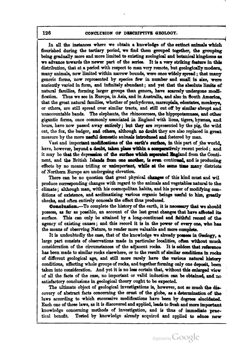 In all fhe instances where we obtain a Icnowledge of the extinct ^tiftwuU irMdi flourished during the tertiary period, we find them gnraped together, the gronpiag being gradually more and more limited to existing zoological and botanical kingdoms as we adrance towards the newer part of the series. It is a very striking fbatore in this distribution, that at a period with respect to manvcry remote, but geologically modcRi, many animals, now limited within narrow bounds, were once widely spread; tiiat many generic forms, now represented by species few in number and small in aise, were anciently varied in form, and infinitely abundant; and yet that the absolute limits of natural fiuniHes, forming larger groups than genera, haye scarcely undergone modi- fication. Thus we see in Europe, in Asia, and in Australia, and also in South America, that the great natural families, whether of pachyderms, marsupials, edentates, monkeySy or others, ore still spread over similar tracts, and still cut off by similar abrupt and unaccountable bands. The elephants, the rhinoceroses, the hippopotamuses, and other gigantic forms, once commonly associated in England with lions, tigers, hyaenas, and bears, have now passed away entiffely; but they are represented by the pig, the wild cat, the fox, the badger, sad others, although no donbt they are also replaced in great measure by the more lueflil domestio animals intndaosd and fostered by man. Vast and important modiflnations of the esrthfs soxflMe, in this part of .the world, have, however, beyond a doubt, taken place wiiUn a aompantiTely recent period; and it may be that the deprenioiL of ib/b sarfiMS whiah Mpaiatsd Bnf^d from the Conti- nent, and the British laUuids from otid another, is erwi continvad, and is producing effects by no means trifling or unimportant, vhUe at the same tiaie many districts of Northern Europe arc undergoing elevation. There can be no question that great physical chaages of this kind must and wil produce corresponding changes with regard to the animals and vegetables natural to the climate; although man, with his cosmopolitan habits, and his power of modifying con- ditions of ezlstence, and acclimatizing various diganic beings useful to him, greatly checks, and often entirely conceals Che effect thus produced. Oonoluaion.—To complete the history of the earth, it is necessary that we should possess, as far as possible, an account of the last great changes that have affected its surface. This can only bo attained by a long-continued and fbitfafbl recced of the agency of existing causes; and this record it is in the power of every one, who has the means of observing Nature, to render more valuable and more complete. It is undoubtedly the case, that of the knowledge we already possess in Oeobgy, a large part consists of observations made in particular localities, often without much consideration of the circumstances of the adjacent rocks. It is seldom that referenoe has been made to similar rocks elsewhere, or to the result of similar conditions in rooks of different geological age, and still more rarely have the various natural histocy conditions, a&cting whole groups of rocks, and together forming only one deposit, been taken into consideration. And yet it is no less certain that, without this enlarged view of all the facts of the case, no important or valid induction can be obtained, and no satisfactory conclusions in geological theory ought to be expected. The ultimate object of geological investigations is, however, not so much the dis- covery of abstract facts concerning the crust of the globe, as a determination of tbe laws according to which successive modiflcations have been by degrees elucidated. Each one of these laws, as it is discovered and applied, leads to fresh and more important knowledge concerning methods of investigation, and is thus of immediate prac- tical benefit. Tested by knowledge already acquired and applied to ednoe new