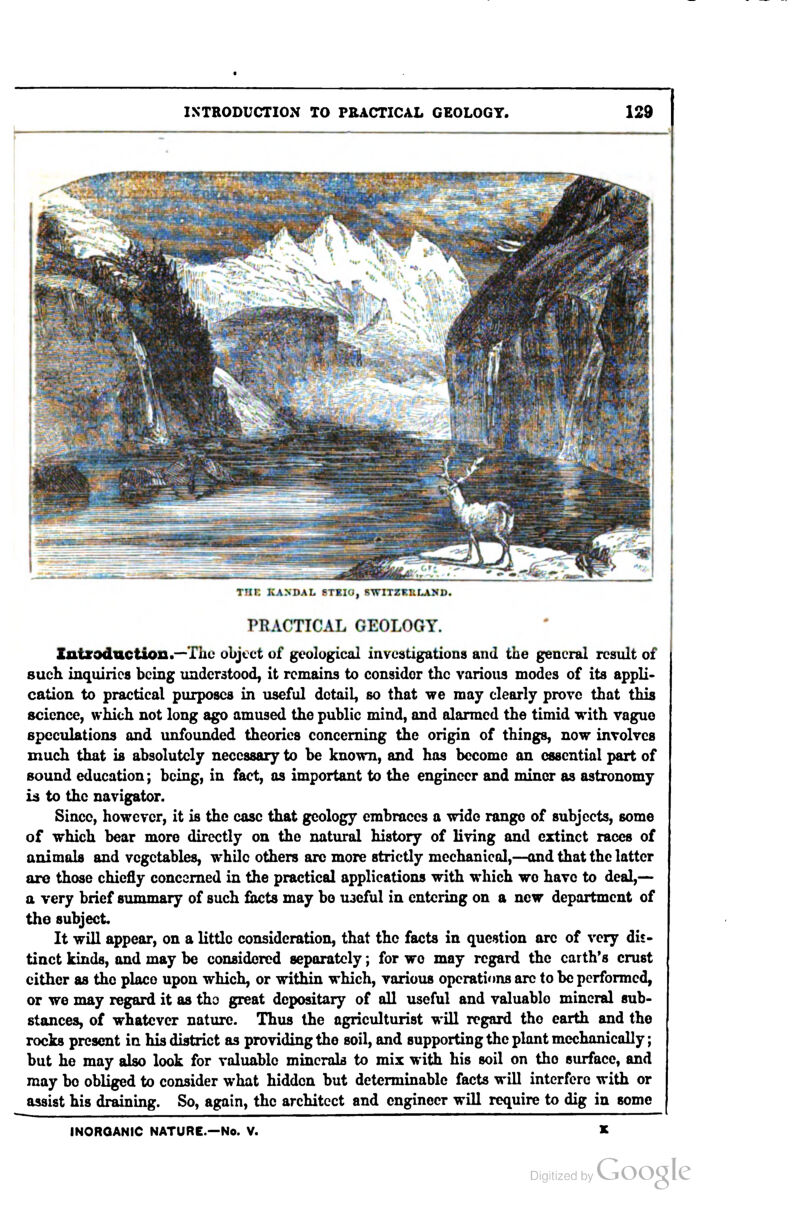 IXTKODUCTION TO PEACTICAL GEOLOGY. rnr. kandal stbio, switzkhland. PBACTICAL GEOLOGY. Zntxoduction.^Thc object of geological investigations and the general result of such inquiries being understood, it remains to consider the various modes of its appli- cation to practical purposes in useful detail, so that we may clearly prove that this science, which not long ago amused the public mind, and alarmed the timid with vague speculations and unfounded theories concerning the origin of things, now involves much that is absolutely necessary to be known, and has become an essential part of sound education; being, in fact, as important to the engineer and miner as astronomy i^ to the navigator. Since, however, it is the case that geology embraces a wide range of subjects, some of which bear more directly on the natural history of living and extinct races of animals and vegetables, while others arc more strictly mechanical,—and that the latter are those chiefly concerned in the practical applications with which we have to deal,— a very brief summary of such facts may bo U3eful in entering on a new department of the subject It will appear, on a little consideration, that the facts in question are of very dis- tinct kinds, and may be considered separately; for wo may regard the earth's crust either as the place upon which, or within which, various operations arc to be performed, or we may regard it as the great depositary of all useful and valuable mineral sub- stances, of whatever nature. Thus the agriculturist wiU regard the earth and the rocks present in his district as providing the soil, and supporting the plant mechanically; but he may also look for valuable minerals to mix with his soil on the surface, and may bo obliged to consider what hidden but determinable facts will interfere with or assist his draining. So, again, the architect and engineer will require to dig in some INORGANIC NATURE.—No. V.