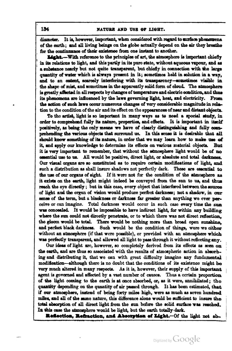 IM NATURE AMD USB OP LieHT. diameter. It U, however, important, when considerod with ragaid to vofaoB ^enomena of the earth; and all living beings on the globe actually depend on the air they breathe for the oontinnaiioe of their ftTJatflnoe from one instant to another* &l§ht.—With reference to the prinoiplee of ait, the atmoaphere is important chiefly in its relations to light, and this partly in its pure state, without aqueous vapour, and as a tubatanoe nearly but not quite transparent, but chiefly in connection with the large quantity of wat« which is always present iu it; sometimes held in solution in a way, and to an esEtent, scarcely interfering with its transparency-^ometimes visible in the shape of mist, and sometimes in the apparently solid form of cloud. The atmosphere is greatly affisctad in all respects by changes of temperature and electric eondition, and tfaaa its phenomena are influenced by the laws governing Ug^t, heat, and electricity. From the action of audi laws occur numerous changes of yery oousiderablo magnitude in rel»> tion to the condition of the air and its e£Pect on the appearances of near and distant objects. To tho artisi, light is so important in many ways as to need a special study, in order to comprehend fuUy its nature, properties, and effects. It is important in itself positiTely, as being the cmly meana we have of clearly diatinguiahiiig and fully oomr prehending the various objects that surround us. In this sense it is deain^e tiuit all should know something of its nature, in order that we may learn how to maloe Use of it, and apply our knowledge to determine its effects on various material objects. But it is yery important to remember, that without the atmosphere light would be of no essential use to us. All would be positive, direct light, or absolute and total daiknasa. Our visual organs are so constituted as to require certain modifications of light, and such a distribution as shall insure shadows not perfectly dark. These are essential to tiie use of our organs of sight. If it were not for the condition of the atmoq;)hero as it existe on the earth, light might indeed be conreyed from the sun to us, and thus reach the eye directly; but in this case^ every object that interfered between the aonzoa of light and the organ of vidon would produce perfect darkness; not a shadow, in our sense of tbe term, but a blackness or darkness far greater than anything we ever per^ ceive or can imagine. Total darkness would occur in such case every time the sun was concealed. It would be impossible to haye indirect Hght, for within any building where the sun could not directly penetrate, or to which there was not direct lefleotiQn^ the gloom would be total There would be nothing more than broad open sunshine, and perfect black darkness. Such would be the condition of things, were we cither without an atmosphere (if that were possible), or provided with an atmosphere which was perfectly transparent, and allowed all light to pass through it without reflecting emj. Our ideas of light arc, however, so completely derived from its effects as seen on | the earth, and are thus so associated with the results of atmospheric action in absorb* ingand distributing it, that we can with great difficulty imagine any fundamental I modification—although there is no doubt that tho conditions of its existence might be very much altered m many respects. As it is, howeyer, their supply of this important i agent is goyemed and affected by a vast number of causes. Thus a certain proportion of the light coming to the earth is at once absorbed, or, as it were, annihilated; tho quantity depending on the quantity of air passed through. It has been estimated, that if our atmosphere, instead of being forty miles hig^, were as mm^ as seven hundred miles, and all of the same nature, this difierence alone would be sufficient to insure the total absorption of all direct light from the sun before the solid surface was reached, la tiiia case the atmosphere would be light, but the earth totally dark. a#flMtloa, aefrftction, and Abtoiptloa •£ Ide]it.-Of the light not ab.