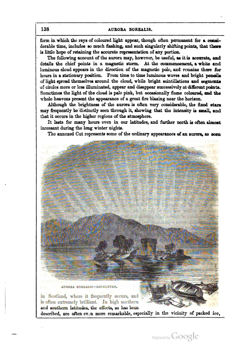 form in which the raya of colouied light appear^ though often pennaaient for a consi- derable time, includes so much flashing, and such singulorlj shifting points, that iheace is little hope of retaining the accurate representation of any portion. The following account of the aurora may, however, be useful, as it is acovrate, and details the chief points in a magnetic stornL At the commencement, a white and luminous doud appears in the direction of the magnetic pdb, and remains there for hours in a stationary position. From time to time luminous waves and bright peiioil« of light spread themselves around the cloud, while bright scintillations and segmeuU of circles more or less illuminated, appear and disappear successively at different points. Sometimes the light of the cloud is pale pink, but occaaonolly flame coloured, md Ihe whole heavens present the i^pearance of a great fire blazing near the horison. Although the brightness of the aurora is often very considerable, the fixed stars may frequently be distinctly seen through it, showing that the intensity is small, and that it occurs in the higher regions of the atmosphere. It lasts for many hours even in our latitudes, and further north is often almost incessant during the long winter nights. The annexed Cut represents some of the ordinary appearances of an auronit as seen in Scotlaud, where it frequently occurs, and is often extremely brilliant. In higli nortlicrn and Bouthem latitudeo, the effects, as has bean described, are often even more remarkable, especially in the vicinity of packed ice.