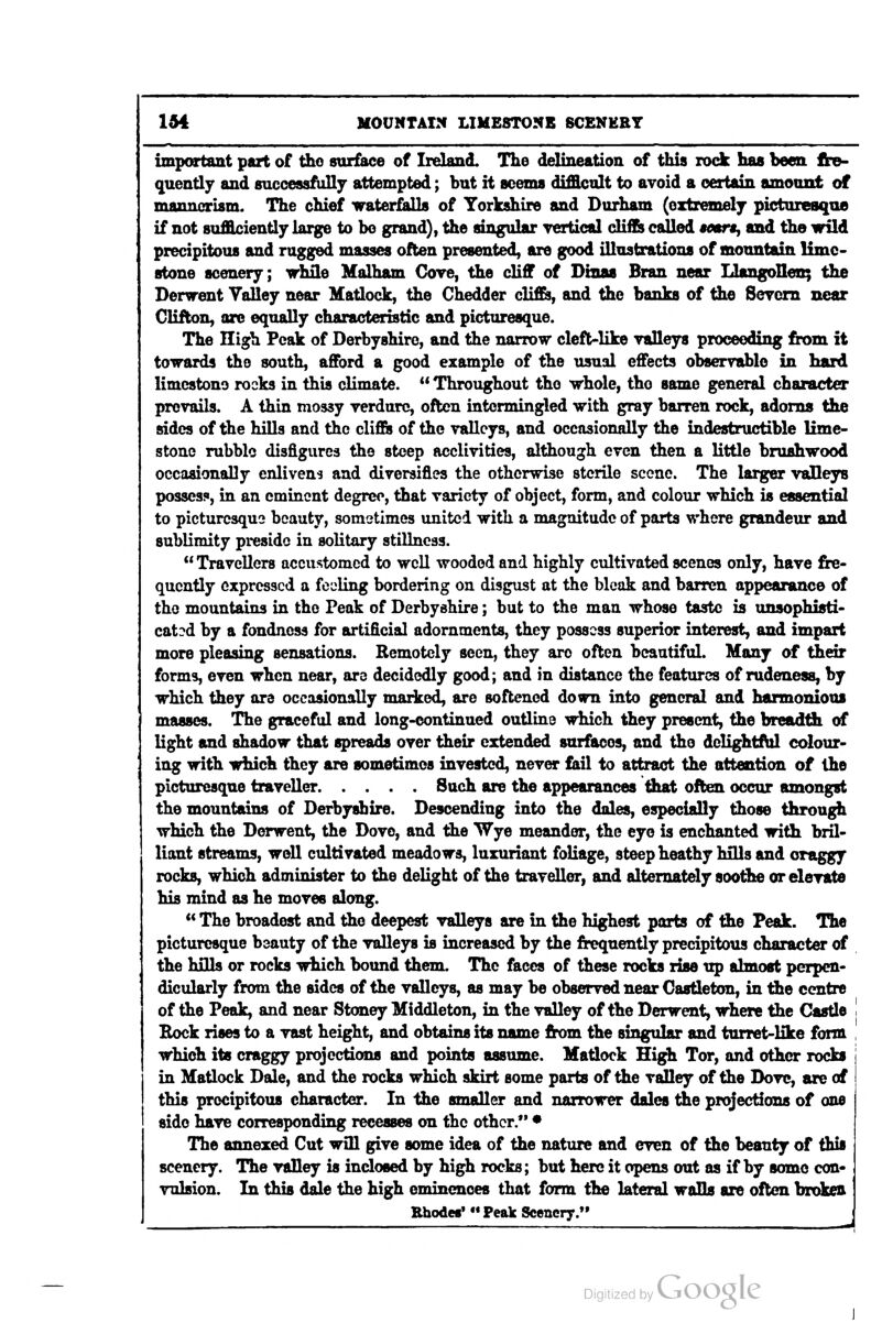 important part of tho suiface of Ireland. The delineation of this rock has been, fte- quently and successfuUj attempted; but it seems difficult to avoid a certain amonxit of mannerism. The chief waterfalls of Yorkshire and Durham (extremely pictoreaqoe if not sufficiently large to bo grand), the singular yertical diiSi called sesra, and the wild precipitous and ragged masses often presented, are good illustrations of mountain lime- stone scenery; while Malham Gove, the cliff of Dinas Bran near Llangollen; the Derwent Valley near Matlock, the Chedder clifi&, and the banks of the Seycm near Clifton, are equally characteristic and picturesque. The High Peak of Derbyshire, and the narrow cleft-like yalleys proceeding from it towards the south, afford a good example of the usual effects observable in hard limcstono rocks in this climate.  Throughout tho whole, tho same general character prevails. A thin mossy verdure, often intermingled with gray barren rock, adorns tJie sides of the hills and the cliffii of the valleys, and occasionally the indestructible lime- stone rubble disfigures the steep acclivities, although even then a little brushwood occasionaDy enlivens and diversifies the otherwise sterile scene. The larger vaUeys posses?, in an eminent degree, that variety of object, form, and colour which is essential to picturesque beauty, sometimes united with a magnitude of parts where grandeiir and sublimity preside in solitary stillness.  Travellers accustomed to well wooded and highly cultivated scenes only, have fre- quently expressed a feeling bordering on disgust at the bleak and barren appearance of the mountains in the Peak of Derbyshire; but to the man whose taste is unsophisti- cated by a fondness for artificial adornments, they possess superior interest, and impart more pleasing sensations. Remotely seen, they are often beautiful. Many of their forms, even when near, are decidedly good; and in distance the features of rudeness, by which they are occasionally marked, are softened down into general and harmonious masses. The graceful and long-continued outline which they present, the breadtSi of light and shadow that spreads over their extended surfaces, and tho delightf^ colour- ing with which they are sometimes invested, never fail to attract the attention of the picturesque traveller Such are the appearances that often occur amongst the mountains of Derbyshire. Descending into the dales, especially those through which the Derwent, the Dove, and the Wye meander, the eye is enchanted with bril- liant streams, well cultivated meadows, luxuriant foliage, steep heathy hiUs and craggy rocks, which administer to the delight of the traveller, and alternately soothe or elevate his mind as he moves along. « The broadest and the deepest valleys are in the highest parts of the Peak. The picturesque beauty of the valleys is increased by the frequently precipitous character of the hOls or rocks which bound them. The faces of these rocks rise ttp almost perpen- dicularly from the sides of the valleys, as may be observed near Gastleton, in the centre of the Peak, and near Stoney Middleton, in the valley of the Derwent, where the Castle Kock rises to a vast height, and obtains its name from the singular and turret-like form which its craggy projections and points assume. Matlock High Tor, and other rocks in Matlock Dale, and the rocks which skirt some parts of the valley of the Dove, are of this precipitous character. In the smaller and narrower dales the projections of one side have corresponding recesses on the other. • The annexed Cut will give some idea of the nature and even of the beauty of this scenery. The valley is indosed by high rocks; but here it opens out as if by some con- vulsion. In this dale the high eminences that form the lateral walls are often broken RhodeB» Peak Scenery.