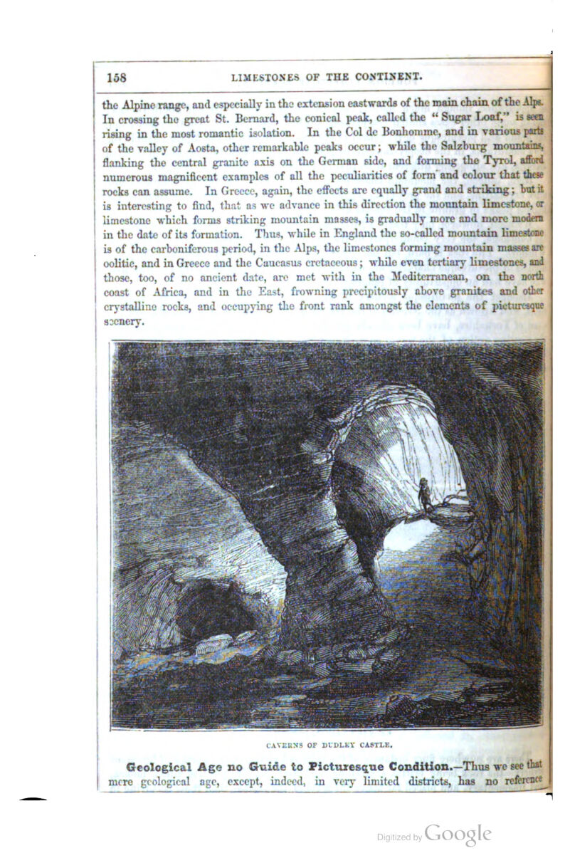 the Alpine range, and especially in the extension eastwards of the main chain of the ilpi. In crossing the great St. Bernard, the conical peak, called the ** Sugar Loaf, is seen rising in the most romantic isolation. In the Col de Bonhonimc, and in various parti of the valley of Aosta, other remarkable peaks occur; while the Salzburg mountains, flanking the central granite axis on the German side, and forming the Tyrol, afford numerous magnificent examples of all the peculiarities of form' and colour that these rocks can assume. In Greece, again, the effects are equally grand and strildng; bat it is interesting to find, that ns we advance in this direction the mountain limestone, or limestone which forms striking mountain mosses, is gi-adually more and more modem in the date of its formation. Thus, while in England the so-called mountain limestone is of the carboniferous period, in the Alps, the limestones forming mountain masses a» oolitic, and in Greece and the Caucasus cretaceous j while even tertiary limestones, and those, too, of no ancient date, are met with in the Mediterranean, on the north coast of Africa, and in the East, frowning precipitously above granites and other crystalline rocks, and occupying the front rank amongst the clement,** of picturesque CAVERNS OF ULDLLY CASTLE. Geological Age no Guide to Picturesque Condition.—Thujs we see that mere geological age, except, indeed, in veiy limited districts, has no refercnc«