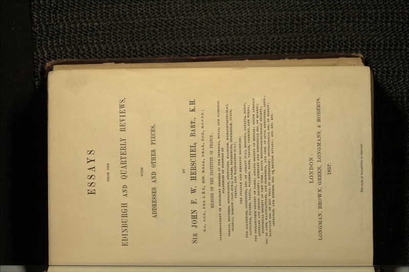 FROM THE EDINBURGH AND QUARTERLY REVIEWS, WITH ADDRESSES AND OTHER PIECES. SIR JOHN F. W, HERSCHEL, BART., K.E M.A., D.C.L., F.R.S. L. & E., HOtf. M.E.I.A., F.B.A.S., P.G.S., M.C.TJ.P.S. ; MEMBER OF THE INSTITUTE OF FBANCE ; CORRESPONDENT OR HONORARY MEMBER OF THE IMPERIAL, ROYAL, AND NATIONAL ACADEMIES OF SCIENCES OF BERLIN, BRUSSELS, COPENHAGEN, GOTTINGEN, HAARLEM, MASSACHUSETTS (U.S.), MODEXA, MOSCOW (NAT. CUR.), NAPLES, PETERSBURG, STOCKHOLM, TURIN, VIENNA, AND WASHINGTON (U.S.); THE ITALIAN AND HELVETIC SOCIETIES; THE ACADEMIES, INSTITUTES, ETC. OF ALBANY (U.S.), BOLOGNA, CATANIA, DIJON, LAUSANNE, NANTES, PADUA, PALERMO, ROME, VENICE, UTRECHT, AND WILNAJ THE PHILOMATHIC SOCIETY OF PARIS; ASIATIC SOCIETY OF BENGAL; SOUTH AFRICAN LITERARY AND PHILOS. SOCIETY; LITERARY AND HISTORICAL SOC. OF QUEBEC; HISTORICAL SOCIETY OF NEW YORK; ROYAL MEDICO-CHIRURGICAL SOCIETY; SOC. OF ARTS, MANUFACTURES, AND COMMERCE, AND INST. OF CIVIL ENGINEERS, LOND. BAT-AVIAN SOC. OF EXP. PHIL. IN ROTTERDAM; GEOGRAPHICAL SOC. OF BERLIN; ASTRONOM. AND METEOR. SOC. O^. BRITISH GUIANA ; ETC. ETC. ETC. LONDON: LONGMAN, BROWN, GREEN, LONGMANS, & ROBERTS. 1857. The r'ujht Of translation is reterced.