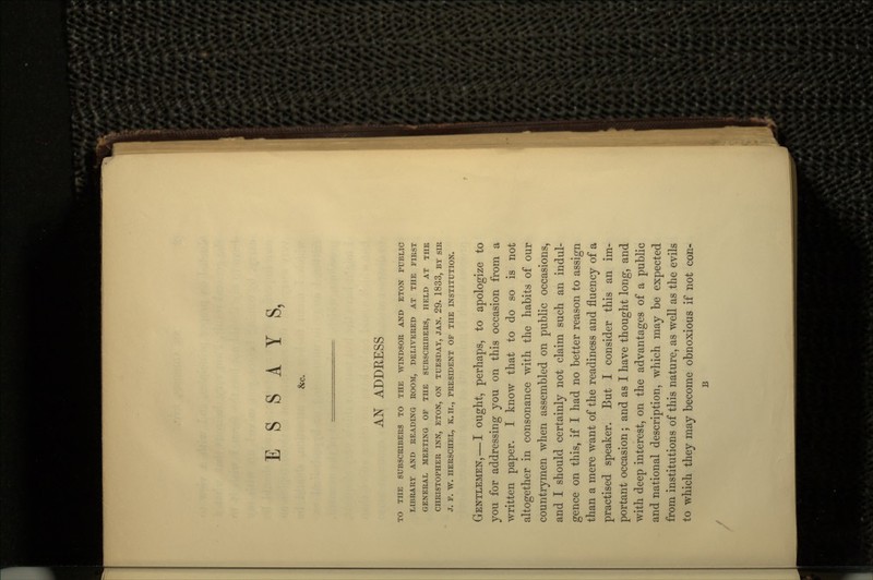 &c. AN ADDRESS TO THE SUBSCRIBERS TO THE WINDSOR AND ETON PUBLIC LIBRARY AND READING ROOM, DELIVERED AT THE FIRST GENERAL MEETING OF THE SUBSCRIBERS, HELD AT THE CHRISTOPHER INN, ETON, ON TUESDAY, JAN. 29- 1833, BY SIR J. F. W. HERSCHEL, K. H., PRESIDENT OF THE INSTITUTION. GENTLEMEN, — I ought, perhaps, to apologize to you for addressing you on this occasion from a written paper. I know that to do so is not altogether in consonance with the habits of our countrymen when assembled on public occasions, and I should certainly not claim such an indul- gence on this, if I had no better reason to assign than a mere want of the readiness and fluency of a practised speaker. But I consider this an im- portant occasion; and as I have thought long, and with deep interest, on the advantages of a public and national description, which may be expected from institutions of this nature, as well as the evils to which they may become obnoxious if not con- B