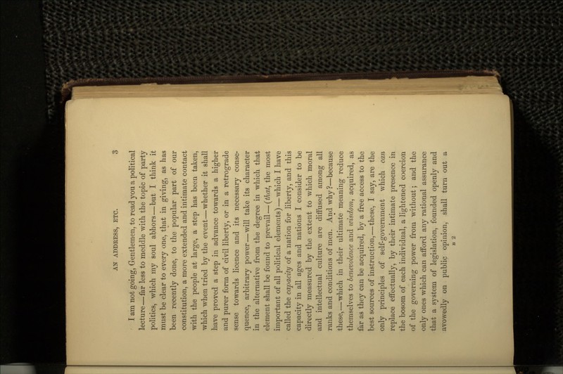 I am not going, Gentlemen, to read you a political lecture—far less to meddle with the topic of party politics, which my soul abhors—but I think it must be clear to every one, that in giving, as has been recently done, to the popular part of our constitution, a more extended and intimate contact with the people at large, a step has been taken, which when tried by the event — whether it shall have proved a step in advance towards a higher and purer form of civil liberty, or in a retrograde sense towards licence and its necessary conse- quence, arbitrary power — will take its character in the alternative from the degree in which that element shall be found to prevail — (that, the most important of all political elements) — which I have called the capacity of a nation for liberty, and this capacity in all ages and nations I consider to be directly measured by the extent to which moral and intellectual culture are diffused among all ranks and conditions of men. And why?—because these,—which in their ultimate meaning reduce themselves to benevolence and wisdom, acquired, as far as they can be acquired, by a free access to the best sources of instruction,—these, I say, are the only principles of self-government which can replace effectually, by their intimate presence in the bosom of each individual, a lightened coercion of the governing power from without; and the only ones which can afford any rational assurance that a system of legislation, founded openly and avowedly on public opinion, shall turn out a