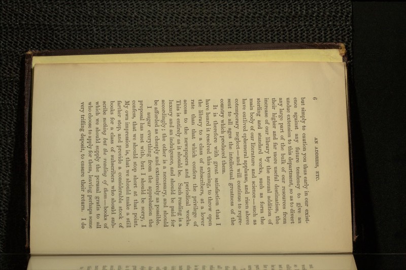 but simply to caution you thus early in our exist- ence against any future tendency to give an undue extension to this department, so as to divert any large part of the bulk of our resources from their higher and far more useful destination, the increase of our library by the annual addition of sterling and standard works, such as form the main body of our literature and science — such as have outlived ephemeral applause, and risen above cotemporary neglect — and will continue to repre- sent to all ages the intellectual greatness of the country which produced them. It is therefore with great satisfaction that I have heard it resolved this evening, to throw open the library to a class of subscribers, at a lower rate than that which confers the privilege of access to the newspapers and periodical works. This is entirely as it should be. Such reading is a luxury and an indulgence, and should be paid for accordingly; the other is a necessary, and should be afforded as cheaply and extensively as possible. I augur everything from the approbation the proposal has met with, but I should be sorry, I confess, that we should stop short at that point. My own impression is, that we should make a still farther step, and provide a considerable stock of books for a class of subscribers who should sub- scribe nothing but the reading of them—books of which we should supply the perusal gratis to all who choose to apply for them, leaving perhaps some very trifling deposit, to ensure their return. I do