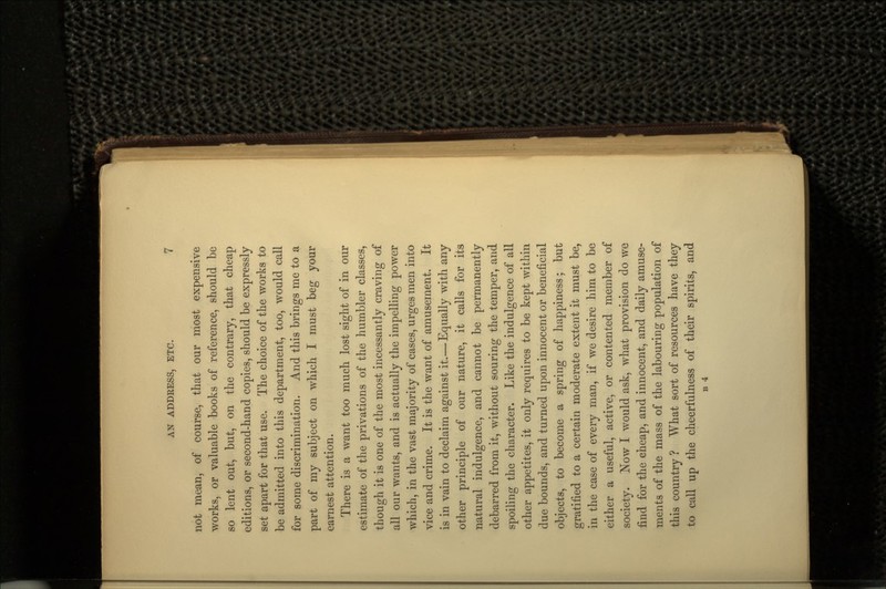 not mean, of course, that our most expensive works, or valuable books of reference, should be so lent out, but, on the contrary, that cheap editions, or second-hand copies, should be expressly set apart for that use. The choice of the works to be admitted into this department, too, would call for some discrimination. And this brings me to a part of my subject on which I must beg your earnest attention. There is a want too much lost sight of in our estimate of the privations of the humbler classes, though it is one of the most incessantly craving of all our wants, and is actually the impelling power which, in the vast majority of cases, urges men into vice and crime. It is the want of amusement. It is in vain to declaim against it.—Equally with any other principle of our nature, it calls for its natural indulgence, and cannot be permanently debarred from it, without souring the temper, and spoiling the character. Like the indulgence of all other appetites, it only requires to be kept within due bounds, and turned upon innocent or beneficial objects, to become a spring of happiness; but gratified to a certain moderate extent it must be, in the case of every man, if we desire him to be either a useful, active, or contented member of society. Now I would ask, what provision do we find for the cheap, and innocent, and daily amuse- ments of the mass of the labouring population of this country ? What sort of resources have they to call up the cheerfulness of their spirits, and B 4