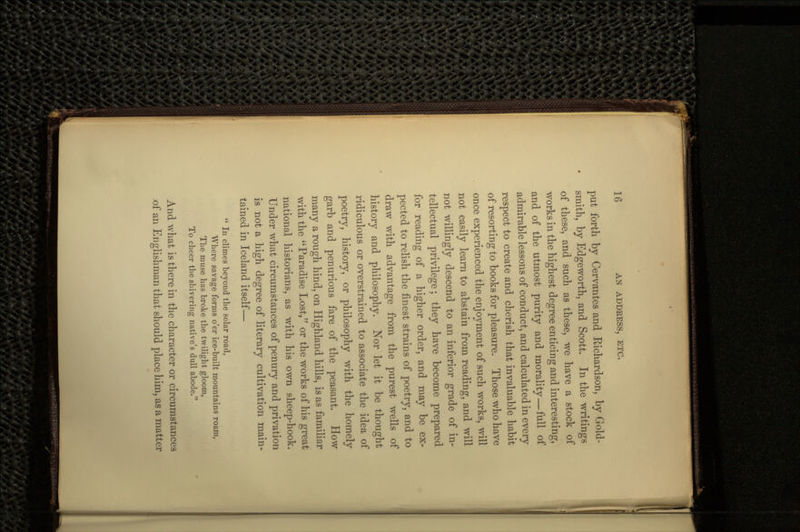 put forth by Cervantes and Richardson, by Gold- smith, by Edgeworth, and Scott. In the writings of these, and such as these, we have a stock of works in the highest degree enticing and interesting, and of the utmost purity and morality—full of admirable lessons of conduct, and calculated in every respect to create and cherish that invaluable habit of resorting to books for pleasure. Those who have once experienced the enjoyment of such works, will not easily learn to abstain from reading, and will not willingly descend to an inferior grade of in- tellectual privilege; they have become prepared for reading of a higher order, and may be ex- pected to relish the finest strains of poetry, and to draw with advantage from the purest wells of history and philosophy. Xor let it be thought ridiculous or overstrained to associate the idea of poetry, history, or philosophy with the homely garb and penurious fare of the peasant. How many a rough hind, on Highland hills, is as familiar with the Paradise Lost, or the works of his great national historians, as with his own sheep-hook. Under what circumstances of penury and privation is not a high degree of literary cultivation main- tained in Iceland itself—  In climes beyond the solar road, Where savage forms o'er ice-built mountains roam, The muse has broke the twilight gloom, To cheer the shivering native's dull abode. And what is there in the character or circumstances of an Englishman that should place him, as a matter