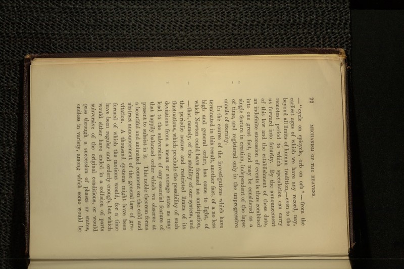 —  cycle on epicycle, orb on orb  — from the earliest ages of which we have any record, nay, beyond all limits of human tradition,—even to the remotest period to which speculation can carry us forward into futurity. By the announcement of this law and the establishment of these data, an indefinite succession of events is thus combined into one great fact, and may be considered as a single feature in creation, independent of the lapse of time, and registered only in the unprogressive annals of eternity. In the course of the investigations which have terminated in this result, another fact, of a no less high and general order, has come to light, of which Newton could have formed no anticipation, — that, namely, of the stability of our system, and the periodic nature and restricted limits of its fluctuations, which preclude the possibility of such deviations from a mean or average state as may lead to the subversion of any essential feature of that happily balanced order which we observe at present to subsist in it. This noble theorem forms a beautiful and animated comment on the cold and abstract announcement of the general law of gra- vitation. A thousand systems might have been formed of which the motions would, for a time have been regular and orderly enough, but which would either have ended in a collision of parts subversive of the original conditions, or would pass through a succession of phases or states, endless in variety, among which some would be