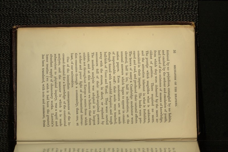 fettered by no prejudices, entangled by no habits, and excited by the ardour and emulation of youth, had heard of the existence of masses of knowledge, from which they were debarred by the mere ac- cident of position. There required no more. The prestige which magnifies what is unknown, and the attraction inherent in what is forbidden, coincided in their impulse. The books were pro- cured and read, and produced their natural effects. The brows of many a Cambridge moderator were elevated, half in ire, half in admiration, at the unusual answers which began to appear in exami- nation papers. Even moderators are not made of impenetrable stuff: their souls were touched, though fenced with sevenfold Jacquier, and tough bull-hide of Vince and Wood. They were carried away with the stream, in short, or replaced by successors full of their newly-acquired powers. The modern analysis was adopted in its largest extent, and at this moment we believe that there exists not throughout Europe a centre from which a richer and purer light of mathematical instruc- tion emanates through a community, than one, at least, of our universities. One of the immediate consequences of the in- creased demand for a knowledge of the continental analysis, and the manner in which it is made subservient to physical inquiry, was a rapid and abundant supply of elementary works. Lacroix's lesser treatise (we wish it had been the greater) has been translated, with note and comment, from