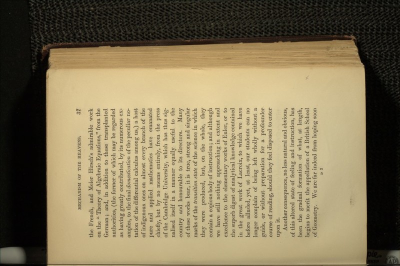 the French, and Meier Hirsch's admirable work on the  Theory of Algebraic Equations, from the German; and, in addition to these transplanted authorities, (the former of which may be regarded as having greatly contributed, by its numerous ex- amples, to the final domestication of the peculiar no- tation of the differential calculus among us,) a host of indigenous ones on almost every branch of the pure and applied mathematics have emanated chiefly, but by no means entirely, from the press of the Cambridge University, which has thus sig- nalised itself in a manner equally useful to the country and honourable to its directors. Many of these works bear, it is true, strong and singular marks of the transition state of the science in which they were produced, but, on the whole, they contain a copious body of instruction; and although we have still nothing approaching in extent and excellence to the elementary works of Euler, or to the superb digest of analytical knowledge contained in the great work of Lacroix, to which we have before alluded, yet, at least, our students can no longer complain of being left wholly without a guide, or without preparation for a profounder course of reading, should they feel disposed to enter upon it. Another consequence, no less natural and obvious, of this altered state of feeling and instruction, has been the gradual formation of what, at length, begins to merit the appellation of a British School of Geometry. We are far indeed from hoping soon D 3