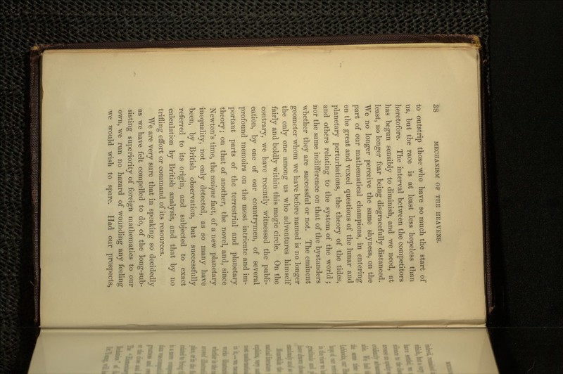 to outstrip those who have so much the start of us, but the race is at least less hopeless than heretofore. The interval between the competitors has begun sensibly to diminish, and we need, at least, no longer fear being disgracefully distanced. We no longer perceive the same shyness, on the part of our mathematical champions, in entering on the great and vexed questions of the lunar and planetary perturbations, the theory of the tides, and others relating to the system of the world ; nor the same indifference on that of the bystanders whether they are successful or not. The eminent geometer whom we have before named is no longer the only one among us who adventures himself fairly and boldly within this magic circle. On the contrary, we have recently witnessed the publi- cation, by one of our countrymen, of several profound memoirs on the most intricate and im- portant parts of the terrestrial and planetary theory; on that of another, the novel, and, since Newton's time, the unique fact, of a new planetary inequality, not only detected, as so many have been, by British observation, but successfully referred to its origin, and subjected to exact calculation by British analysis, and that by no trifling effort or command of its resources. AVe are very sure that in speaking so decidedly as we have felt compelled to do, of the long-sub- sisting superiority of foreign mathematics to our own, we run no hazard of wounding any feeling we would wish to spare. Had our prospects,