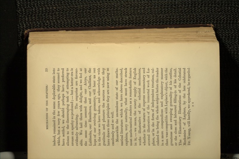 indeed, remained in the same deplorable state into which, but a very few years ago, they seemed to have settled, we should perhaps have preferred silence to the discouraging task of attempting to arouse an apathy so profound ; — but a better era is evidently advancing. The auguries are favour- able. We hail them with delight, and we feel at the same time assured that our Airys, our Lubbocks, our Hamiltons, and our Challises, the hope of our reviving geometry, will bear us out in the view we have taken, and acknowledge with gratitude and pleasure the sources whence they have drawn those principles they are now using so emulously and so well. Meanwhile the anomalous state of our mathe- matical literature which we have above described, explains, very naturally, what must have struck most mathematical readers as a remarkable feature in it, — we mean, the scanty supply of English works illustrative of the celestial mechanism, whether in the nature of express commentary and avowed illustration of the immortal work of La- place, or'in the form of independent treatises, cal- culated to bring the whole subject before the reader in a more compendious and explanatory manner than was compatible with Laplace's object, with the greatness and sweeping generality of his outline, or the close and laboured filling-in of his detail. The  Elementary Illustrations of the Celestial Mechanics of Laplace, by the late celebrated Dr. Young, will hardly, we apprehend, be regarded D 4
