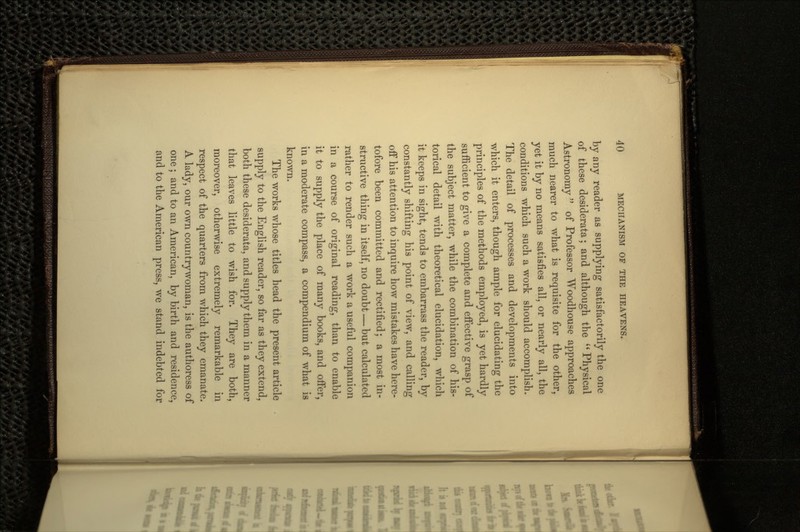 by any reader as supplying satisfactorily the one of these desiderata; and although the Physical Astronomy  of Professor Woodhouse approaches much nearer to what is requisite for the other, yet it by no means satisfies all, or nearly all, the conditions which such a work should accomplish. The detail of processes and developments into which it enters, though ample for elucidating the principles of the methods employed, is yet hardly sufficient to give a complete and effective grasp of the subject matter, while the combination of his- torical detail with theoretical elucidation, which it keeps in sight, tends to embarrass the reader, by constantly shifting his point of view, and calling off his attention to inquire how mistakes have here- tofore been committed and rectified; a most in- structive thing in itself, no doubt — but calculated rather to render such a work a useful companion in a course of original reading, than to enable it to supply the place of many books, and offer, in a moderate compass, a compendium of what is known. The works whose titles head the present article supply to the English reader, so far as they extend, both these desiderata, and supply them in a manner that leaves little to wish for. They are both, moreover, otherwise extremely remarkable in respect of the quarters from which they emanate. A lady, our own countrywoman, is the authoress of one ; and to an American, by birth and residence, and to the American press, we stand indebted for