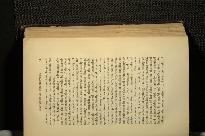 the other. If anything were wanting to put our geometers effectually on their mettle, it would we think be found in such a coincidence. Mrs. Somerville is already advantageously known to the philosophical world by her experi- ments on the magnetizing influence of the violet rays of the solar spectrum; a delicate and difficult subject of physical inquiry, which the rarity of opportunities for its prosecution, arising from the nature of our climate, will allow no one to study in this country except at a manifest disadvantage. It is not surprising, therefore, that the feeble, although unequivocal indication of magnetism, which she undoubtedly obtained, should have been regarded by many as insufficient to decide the question at issue. To us their evidence appears en- titled to considerable weight; but it is more to our immediate purpose to notice here, the simple and rational manner in which those experiments were conducted — the absence of needless complication and refinement in their plan, and of unnecessary or costly apparatus in their execution — and the perfect freedom from all pretension or affected embarrassment in their statement. The same simplicity of character and conduct, the same entire absence of anything like female vanity or affectation, pervades the whole of the present work. In the pursuit of her object, and in the natural and commendable wish to embody her acquired knowledge in a useful and instructive form for others, she seems entirely to have lost sight of