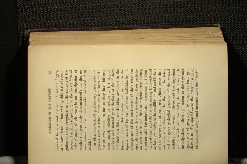 reserved for a second volume. A certain degree of inconvenience is incurred by this in the investi- gation of those irregularities in the motions of the moon and satellites depending on the oblate form of their planets, which compels an anticipation of results not previously demonstrated; but this in- convenience is one more easily perceived than avoided. In Mrs. Somerville's preliminary dissertation, a general view is taken of the consequences of the law of gravitation, so far as they have hitherto been traced, whether as relates to the elliptic motions and mutual perturbations of the planets and their satellites, and the slow variations in the forms of their orbits thereby produced, or to the figures assumed by each of them individually, in consequence of the combination of their rotations on their axes with the attractions of their particles on each other and that of neighbouring bodies, together with the nutations, precessions, and libra- tions of their axes themselves, arising from external actions, or, lastly, to the equilibrium and oscillations of the waters and atmospheres which cover their surfaces, comprehending the theory of the tides, and the great geological question of the general stability of the ocean. These, and the important points which are essentially dependent on such investigations — their application to those greater operations of geography to which the term geo- desy is usually applied — to the determination of standards of weight and measure — to the fixation