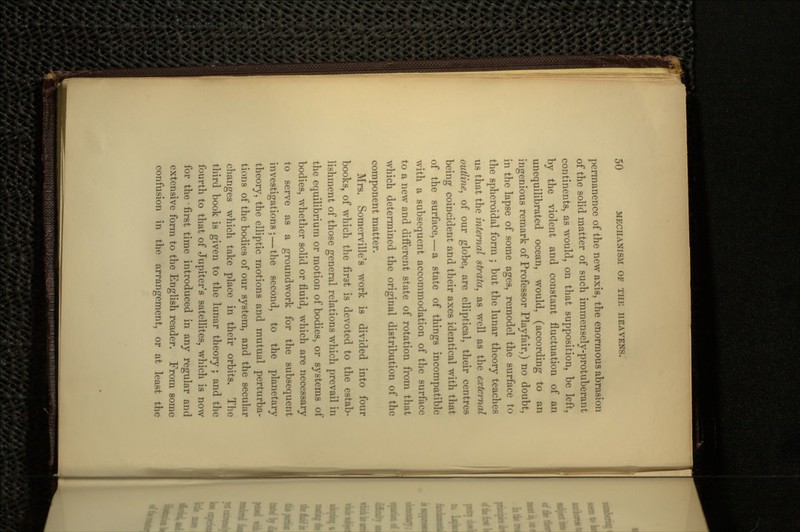 permanence of the new axis, the enormous abrasion of the solid matter of such immensely-protuberant continents, as would, on that supposition, be left, by the violent and constant fluctuation of an unequilibrated ocean, would, (according to an ingenious remark of Professor Playfair,) no doubt, in the lapse of some ages, remodel the surface to the spheroidal form ; but the lunar theory teaches us that the internal strata, as well as the external outline, of our globe, are elliptical, their centres being coincident and their axes identical with that of the surface, — a state of things incompatible with a subsequent accommodation of the surface to a new and different state of rotation from that which determined the original distribution of the component matter. Mrs. Somerville's work is divided into four books, of which the first is devoted to the estab- lishment of those general relations which prevail in the equilibrium or motion of bodies, or systems of bodies, whether solid or fluid, which are necessary to serve as a groundwork for the subsequent investigations; — the second, to the planetary theory, the elliptic motions and mutual perturba- tions of the bodies of our system, and the secular changes which take place in their orbits. The third book is given to the lunar theory ; and the fourth to that of Jupiter's satellites, which is now for the first time introduced in any regular and extensive form to the English reader. From some confusion in the arrangement, or at least the