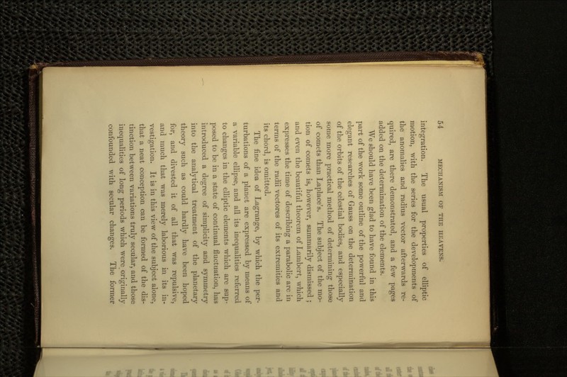 integration. The usual properties of elliptic motion, with the series for the developments of the anomalies and radius vector afterwards re- quired, are there demonstrated, and a few pages added on the determination of the elements. We should have been glad to have found in this part of the work some outline of the powerful and elegant researches of Gauss on the determination of the orbits of the celestial bodies, and especially some more practical method of determining those of comets than Laplace's. The subject of the mo- tion of comets is, however, summarily dismissed ; and even the beautiful theorem of Lambert, which expresses the time of describing a parabolic arc in terms of the radii vectores of its extremities and its chord, is omitted. The fine idea of Lagrange, by which the per- turbations of a planet are expressed by means of a variable ellipse, and all its inequalities referred to changes in the elliptic elements which are sup- posed to be in a state of continual fluctuation, has introduced a degree of simplicity and symmetry into the analytical treatment of the planetary theory such as could hardly have been hoped for, and divested it of all that was repulsive, and much that was merely laborious in its in- vestigation. It is in this view of the subject alone, that a neat conception can be formed of the dis- tinction between variations truly secular, and those inequalities of long periods which were originally confounded with secular changes. The former