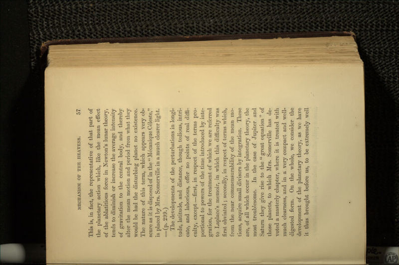 This is, in fact, the representative of that part of the planetary action which, like the mean effect of the ablatitious force in Newton's lunar theory, tends to diminish or increase the average intensity of gravitation to the central body, and thereby alter the mean motion and period from what they would be had the disturbing planet no existence. The nature of this term, which appears very ob- scure as it is disposed of in the Mecanique Celeste, is placed by Mrs. Somerville in a much clearer light. _(p. 299.) The developments of the perturbations in longi- tude, latitude, and distance, though tedious, intri- cate, and laborious, offer no points of real diffi- culty, except—first, in respect of the terms pro- portional to powers of the time introduced by inte- gration, for the treatment of which we are referred to Laplace's memoir, in which this difficulty was first obviated ; secondly, in respect of terms which, from the near commensurability of the mean mo- tions, acquire small divisors by integration. These are, of all which occur in the planetary theory, the most troublesome. In the case of Jupiter and Saturn they give rise to the  great equation  of those planets, to which Mrs. Somerville has de- voted a masterly chapter, where it is treated with much clearness, and in a very compact and well- digested form. On the whole, we consider the development of the planetary theory, as we have it thus brought before us, to be extremely well
