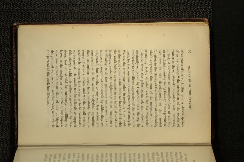 other parts of the work, this term is always spoken of as expressing  the attraction of the excess of matter at the equator of the central body, whereas, in fact, it expresses no attractive force at all, but an artificial quantity, being the significant perturba- tive terra in the development of that useful function in the theory of the attraction of spheroids, which expresses the sum of the molecules of the attracting body, divided each by its respective distance from the point attracted, and which is constantly employed by Laplace in this theory, in preference to the direct expression of the attraction itself, for the convenience and symmetry of analysis. We are the more particular in noticing this point, as the most considerable fault we have to find with the work before us consists in an habitual laxity of language, evidently originating in so complete a familiarity with the quantities concerned, as to induce a disregard of the words by which they are designated, but which, to any one less intimately conversant with the actual analytical operations than its author, must have infallibly become a source of serious errors, and which, at all events, renders it necessary for the reader to be constantly on his guard. It would not be difficult to support this charge (which is rather a grave one) by cita- tions, but we should be extremely unwilling to leave, at the conclusion of our article, any impres- sion less agreeable than that of the unfeigned delight, and we may add, astonishment, with which the perusal of the work has filled us.