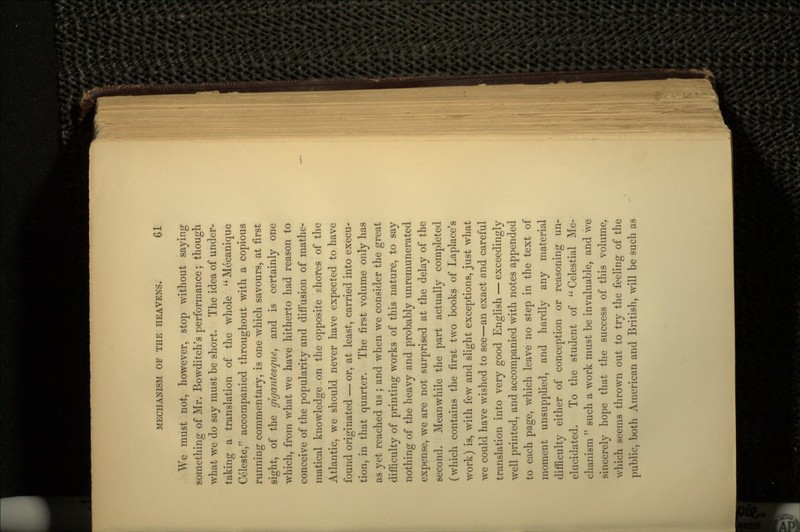 We must not, however, stop without saying something of Mr. Bowditch's performance; though what we do say must be short. The idea of under- taking a translation of the whole Mecanique Celeste, accompanied throughout with a copious running commentary, is one which savours, at first sight, of the gigantesque, and is certainly one which, from what we have hitherto had reason to conceive of the popularity and diffusion of mathe- matical knowledge on the opposite shores of the Atlantic, we should never have expected to have found originated — or, at least, carried into execu- tion, in that quarter. The first volume only has as yet reached us ; and when we consider the great difficulty of printing works of this nature, to say nothing of the heavy and probably unremurierated expense, we are not surprised at the delay of the second. Meanwhile the part actually completed (which contains the first two books of Laplace's work) is, with few and slight exceptions, just what we could have wished to see—an exact and careful translation into very good English — exceedingly well printed, and accompanied with notes appended to each page, which leave no step in the text of moment unsupplied, and hardly any material difficulty either of conception or reasoning un- elucidated. To the student of  Celestial Me- chanism  such a work must be invaluable, and we sincerely hope that the success of this volume, which seems thrown out to try the feeling of the public, both American and British, will be such as