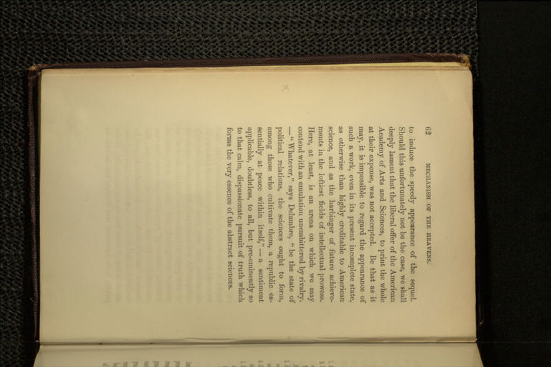 to induce the speedy appearance of the sequel. Should this unfortunately not be the case, we shall deeply lament that the liberal offer of the American Academy of Arts and Sciences, to print the whole at their expense, was not accepted. Be that as it may, it is impossible to regard the appearance of such a work, even in its present incomplete state, as otherwise than highly creditable to American science, and as the harbinger of future achieve- ments in the loftiest fields of intellectual prowess. Here, at least, is an arena on which we may contend with an emulation unembittered by rivalry. — Whatever, says Delambre,  be the state of political relations, the sciences ought to form, among those who cultivate them, a republic es- sentially at peace within itself, — a sentiment applicable, doubtless, to all, but pre-eminently so to that calm, dispassionate pursuit of truth which forms the very essence of the abstract sciences.