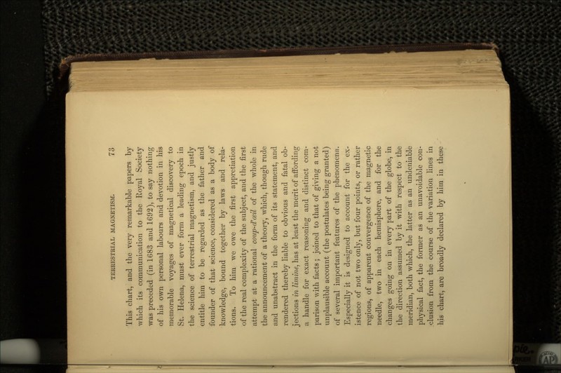 This chart, and the very remarkable papers by which its communication to the Royal Society was preceded (in 1683 and 1692), to say nothing of his own personal labours and devotion in his memorable voyages of magnetical discovery to St. Helena, must ever form a leading epoch in the science of terrestrial magnetism, and justly entitle him to be regarded as the father and founder of that science, considered as a body of knowledge, bound together by laws and rela- tions. To him we owe the first appretiation of the real complexity of the subject, and the first attempt at a rational coup-d'ceil of the whole in the announcement of a theory, which, though rude and unabstract in the form of its statement, and rendered thereby liable to obvious and fatal ob- jections in limine, has at least the merit of affording a handle for exact reasoning and distinct com- parison with facts ; joined to that of giving a not unplausible account (the postulates being granted) of several important features of the phenomena. Especially it is designed to account for the ex- istence of not two only, but four points, or rather regions, of apparent convergence of the magnetic needle, two in each hemisphere, and for the changes going on in every part of the globe, in the direction assumed by it with respect to the meridian, both which, the latter as an undeniable physical fact, the former as an unavoidable con- clusion from the course of the variation lines in his chart, are broadly declared by him in these