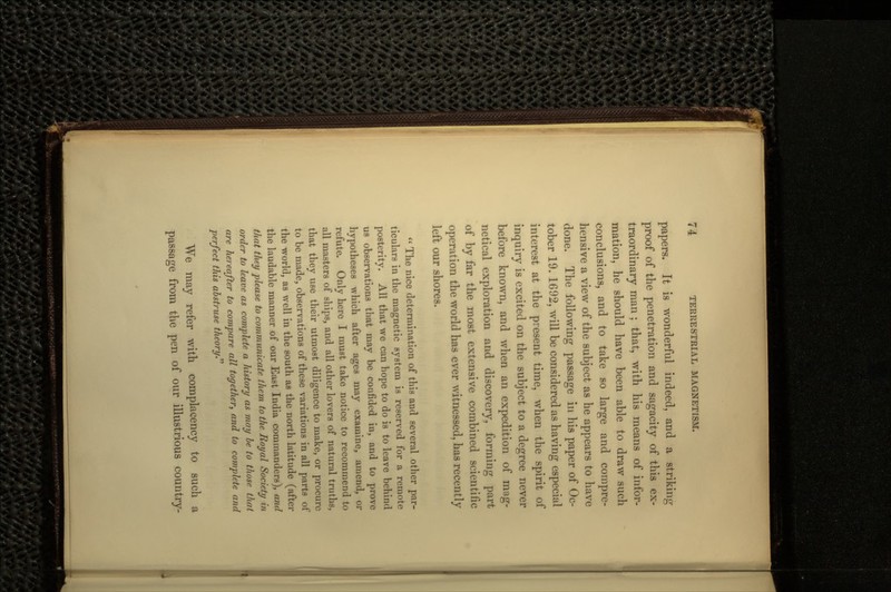 papers. It is wonderful indeed, and a striking- proof of the penetration and sagacity of this ex- traordinary man ; that, with his means of infor- mation, he should have been able to draw such conclusions, and to take so large and compre- hensive a view of the subject as he appears to have done. The following passage in his paper of Oc- tober 19. 1692, will be considered as having especial interest at the present time, when the spirit of inquiry is excited on the subject to a degree never before known, and when an expedition of mug- netical exploration and discovery, forming part of by far the most extensive combined scientific operation the world has ever witnessed, has recently left our shores.  The nice determination of this and several other par- ticulars in the magnetic system is reserved for a remote posterity. All that we can hope to do is to leave behind us observations that may be confided in, and to prove hypotheses which after .ages may examine, amend, or refute. Only here I must take notice to recommend to all masters of ships, and all other lovers of natural truths, that they use their utmost diligence to make, or procure to be made, observations of these variations in all parts of the world, as well in the south as the north latitude (after the laudable manner of our East India commanders), and that they please to communicate them to the Royal Society in order to leave as complete a history as may be to those that are hereafter to compare all together, and to complete and perfect this abstruse theory. We may refer with complacency to such a passage from the pen of our illustrious country-