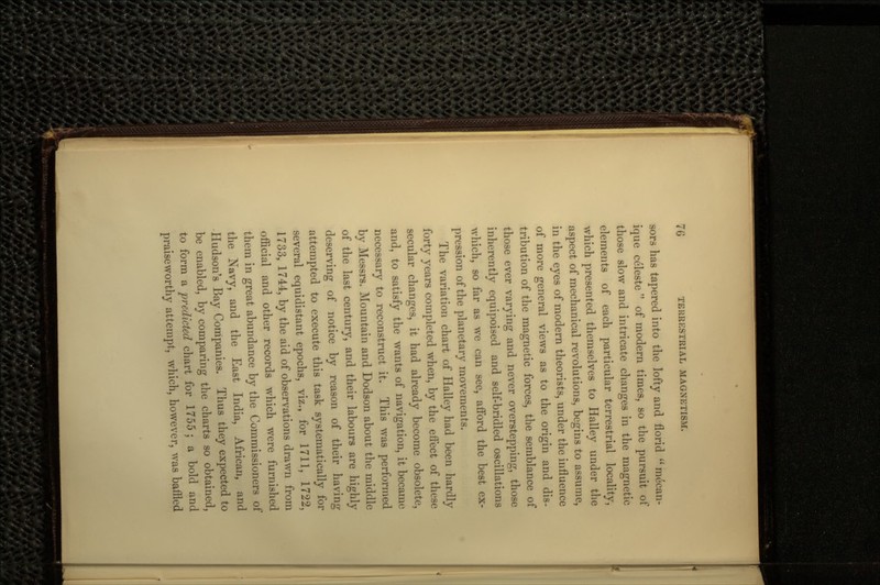 sors has tapered into the lofty and florid ique celeste  of modern times, so the pursuit of those slow and intricate changes in the magnetic elements of each particular terrestrial locality, which presented themselves to Halley under the aspect of mechanical revolutions, begins to assume, in the eyes of modern theorists, under the influence of more general views as to the origin and dis- tribution of the magnetic forces, the semblance of those ever varying and never overstepping, those inherently equipoised and self-bridled oscillations which, so far as we can see, afford the best ex- pression of the planetary movements. The variation chart of Halley had been hardly forty years completed when, by the effect of these secular changes, it had already become obsolete, and, to satisfy the wants of navigation, it became necessary to reconstruct it. This was performed by Messrs. Mountain and Dodson about the middle of the last century, and their labours are highly deserving of notice by reason of their having attempted to execute this task systematically for several equidistant epochs, viz., for 1711, 1722, 1733, 1744, by the aid of observations drawn from official and other records which were furnished them in great abundance by the Commissioners of the Navy, and the East India, African, and Hudson's Bay Companies. Thus they expected to be enabled, by comparing the charts so obtained, to form a predicted chart for 1755 ; a bold and praiseworthy attempt, which, however, was baffled