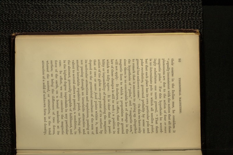 their course in the Indian seas, he considers it  equally inconsistent with the notion that all these phenomena are due to the action of four or more magnetic poles. For this hypothesis he accord- ingly substitutes one more general,  That there is no determinate pole to which all needles point, but that each place has its own particular pole and polar revolution, governed probably by some one general but unknown cause. On this we have only to remark that it amounts to giving up altogether the hypothesis of poles, and magnetic axes, since there is no conceivable law of change in the magnetic lines to which a proposition so general will not apply. It declares, in effect, that the true law of these changes is still to seek ; a position in which we fully agree. It is clear that the possi- bility or impossibility of representing the magnetic action of the globe on every point of its surface by that of two or more fixed points within it, must depend on the geometrical resultant of the sum of its molecular attractions and repulsions, passing or not passing through an invariable attractive and another invariable repulsive point, or being equi- valent to several others so passing, a condition, in the abstract, generally incapable of fulfilment, and in the highest degree improbable in any particular case. In effect, we may conceive the magnetic force of the earth, on a boreal molecule at its surface, as being the difference of two forces, whereof the austral, or attractive, is the total attraction of a solid of unknown form and density,