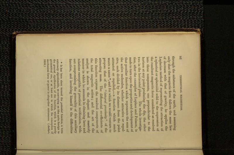 through the substance of the earth, and assuming only that the magnetic force follows the same law of decrease with that of gravity, he applies the Laplacian method of representing the attraction of a spherical or spheroidal solid to the expression of the resultant magnetic force considered as resolved into three components, one perpendicular to the horizon at any point producing the dip, the other two in the horizontal plane. The whole investiga- tion, after the examples of Laplace and Poisson, is made to turn upon the properties and development of that peculiar function which represents the sum of the active molecules, whether attractive or repul- sive, each divided by its distance from the point attracted or repelled,— a function which much wants a name *, and for which we would venture to propose that of the  integral proximity  of the attracting mass. The differential co-efficients of this function express the resolved components of the total magnetic action; and the art of the analyst is shown in the elegant and masterly manner in which he succeeds in obtaining laws and relations susceptible of practical verification, with- out compromising the generality of this auxiliary function, and involving himself in the difficulties * It has been since termed the potential function, a term extremely objectionable, as conveying an idea quite foreign to the general signification of the function, which is a purely geometrical one, or at least one to which the conception of mechanical force or power is altogether extraneous. (Author, 1856.)