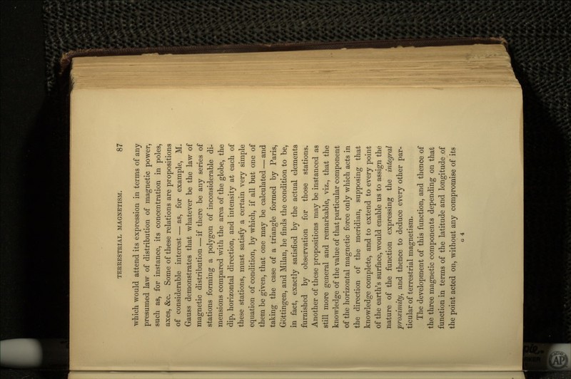 which would attend its expression in terms of any presumed law of distribution of magnetic power, such as, for instance, its concentration in poles, axes, &c. Some of these relations are propositions of considerable interest — as, for example, M. Gauss demonstrates that whatever be the law of magnetic distribution—if there be any series of stations forming a polygon of inconsiderable di- mensions compared with the area of the globe, the dip, horizontal direction, and intensity at each of these stations, must satisfy a certain very simple equation of condition, by which, if all but one of them be given, that one may be calculated — and taking the case of a triangle formed by Paris, Gb'ttingen, and Milan, he finds the condition to be, in fact, exactly satisfied by the actual elements furnished by observation for those stations. Another of these propositions may be instanced as still more general and remarkable, viz., that the knowledge of the value of that particular component of the horizontal magnetic force only which acts in the direction of the meridian, supposing that knowledge complete, and to extend to every point of the earth's surface, would enable us to assign the nature of the function expressing the integral proximity, and thence to deduce every other par- ticular of terrestrial magnetism. The development of this function, and thence of the three magnetic components depending on that function in terms of the latitude and longitude .of the point acted on, without any compromise of its