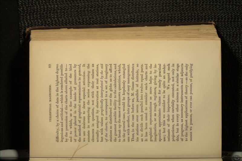 difficulty, by a choice of data in the highest degree ingenious and artificial—which is rendered possible by the possession of the charts above alluded to — and to which, as a fine example of the kind of power placed in the hands of geometers by the method of graphical representation in general, we are desirous to draw especial attention. It consists in comparing the series expressing the elements in question, not with their values as actually assigned by observation at real stations, but with values graphically interpolated by the aid of the charts, to correspond to a set of imaginary stations so distributed over the globe as to afford the greatest possible facility to the calculations, and to break up the mass of unknown quantities, which, in the general case, would be hopelessly entangled one with another, into groups of easy management. Thus, in the case before us, M. Gauss distributes his stations over seven parallels of latitude, so as to divide each parallel into twelve equal parts. It has been usual to consider such charts and graphical representations as mere helps to the imagination, or as rough registers, giving by in- spection approximate values for ready practical use; but this we consider to be quite an under- estimate of their importance. We regard such projections, when carefully executed, not only in this, but in every other science in a similar stage of progress, as necessary instruments and adjuncts to the highest applications of theory—as the only means we possess, or ever can possess, of purifying