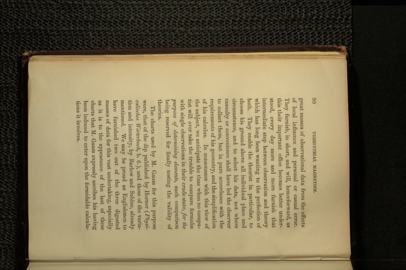 great masses of observational data from the effects of local influence and personal or casual error. They furnish, in short, and will, henceforward, as this their important office becomes better under- stood, every day more and more furnish that intermediate step between observation and theory which has long been wanting to the perfection of both. They enable the theorist in particular, to choose his ground above all individual place and circumstance, and to select his data, not where casualtv or convenience shall have led the observer tf to collect them, but in pure accordance with the requirements of his geometry, and the simplification of his calculus. In consonance with this vie\v of the subject, we anticipate the time when no compu- tist will ever take the trouble to compare formulas with single observations in their crude state, for the purpose of determining elements, such comparison being reserved for finally testing the validity of theories. The charts used by M. Gauss for this purpose were, that of the dip published by Homer (Physi- calisches Worterbuch, b. 6.), and those of the varia- tion and intensity, by Barlow and Sabine, already mentioned. We may be proud as Englishmen to have furnished two out of the three digested masses of data for this vast undertaking, especially as it is to the appearance of the last of these charts that M. Gauss expressly ascribes his having been induced to enter upon the formidable calcula- tions it involves.