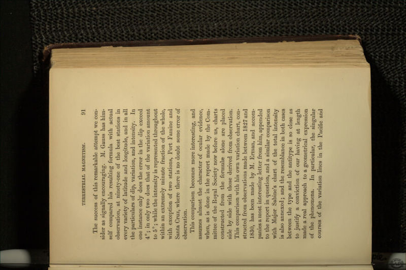 The success of this remarkable attempt we con- sider as signally encouraging. M. Gauss has him- self compared his resulting formula with actual observation, at ninety-one of the best stations in every variety of latitude and longitude, and in all the particulars of dip, variation, and intensity. In one instance only does the error in the dip exceed 4°; in only two does that of the variation amount to 5°; while the intensity is represented throughout within an extremely minute fraction of the whole, with exception of two stations, Port Famine and Santa Cruz, where there is no doubt some error of observation. This comparison becomes more interesting, and assumes almost the character of ocular evidence, when, as is done in the report made by the Com- mittee of the Royal Society now before us, charts constructed from the formulae alone are placed side by side with those derived from observation. This comparison with his own variation chart, con- structed from observations made between 1827 and 1830, has been made by M. Erman, and accom- panies a most interesting letter from him, appended to the report in question, and a similar comparison with Major Sabine's chart of the total intensity is also annexed; and the resemblance in both cases between the type and the antitype is so close as to justify a conviction of our having at length made a real approach to a geometrical expression of the phenomena. In particular, the singular courses of the variation lines in the Pacific and