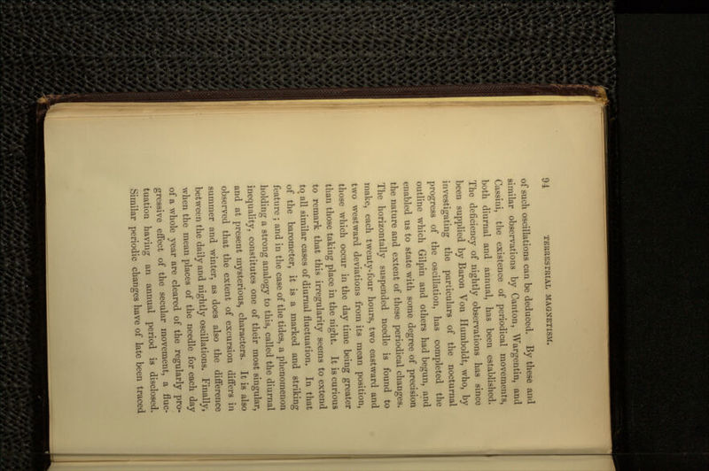 of such oscillations can be deduced. By these and similar observations by Canton, Wargentin, and Cassini, the existence of periodical movements, both diurnal and annual, has been established. The deficiency of nightly observations has since been supplied by Baron Von Humboldt, who, by investigating the particulars of the nocturnal progress of the oscillation, has completed the outline which Gilpin and others had begun, and enabled us to state with some degree of precision the nature and extent of these periodical changes. The horizontally suspended needle is found to make, each twenty-four hours, two eastward and two westward deviations from its mean position, those which occur in the day time being greater than those taking place in the night. It is curious to remark that this irregularity seems to extend tot all similar cases of diurnal fluctuation. In that of the barometer, it is a marked and striking ' O feature ; and in the case of the tides, a phenomenon holding a strong analogy to this, called the diurnal inequality, constitutes one of their most singular, and at present mysterious, characters. It is also observed that the extent of excursion differs in summer and winter, as does also the difference between the daily and nightly oscillations. Finally, when the mean places of the needle for each day of a whole year are cleared of the regularly pro- gressive effect of the secular movement, a fluc- tuation having an annual period is disclosed. Similar periodic changes have of late been traced