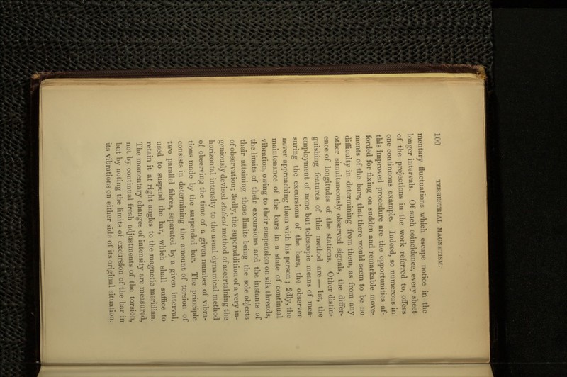 mentary fluctuations which escape notice in the longer intervals. Of such coincidence, every sheet of the projections in the work referred to, offers one continuous example. Indeed, so numerous in this improved procedure are the opportunities af- forded for fixing on sudden and remarkable move- ments of the bars, that there would seem to be no difficulty in determining from them, as from any other simultaneously observed signals, the differ- ence of longitudes of the stations. Other distin- guishing features of this method are — 1st, the employment of none but telescopic means of mea- suring the excursions of the bars, the observer never approaching them with his person ; 2dly, the maintenance of the bars in a state of continual vibration, owing to their suspension on silk threads, the limits of their excursions and the instants of their attaining those limits being the sole objects of observation; 3rdly, the superaddition of a very in- geniously devised statical method of ascertaining the horizontal intensity to the usual dynamical method of observing the time of a given number of vibra- tions made by the suspended bar. The principle consists in determining the amount of torsion of two parallel fibres, separated by a given interval, used to suspend the bar, which shall suffice to retain it at right angles to the magnetic meridian. The momentary changes of intensity are measured, not by continual fresh adjustments of the torsion, but by noting the limits of excursion of the bar in its vibrations on either side of its original situation.