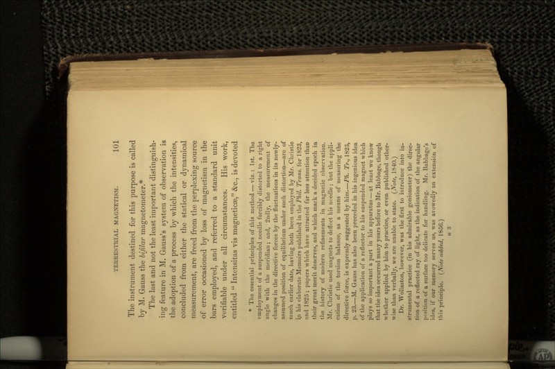 The instrument destined for this purpose is called by M. Gauss the bifilar magnetometer.* The last and not the least important distinguish- ing feature in M. Gauss's system of observation is the adoption of a process by which the intensities, concluded from either the statical or dynamical measurement, are freed from the perplexing source of error occasioned by loss of magnetism in the bars employed, and referred to a standard unit verifiable under all circumstances. His work, entitled  Intensitas vis magneticaa, &c., is devoted * The essential principles of this method — viz.: 1st. The employment of a suspended needle forcibly distorted to a right angle with the meridian; and, 2ndly, the measurement of changes in the directive forces by the fluctuations in its newly- assumed position of equilibrium under such distortion—are of much earlier date, having both been employed by Mr. Christie in his elaborate Memoirs published in \\\Q Phil. Trans, for 1823, and 1825; papers which have attracted far less attention than their great merit deserves, and which mark a decided epoch in the history of modern refinements in magnetic observation. Mr. Christie used magnets to deflect his needle ; but the appli- cation of the torsion balance, as a means of measuring the directive force, is expressly suggested by him.—Ph. Tr., 1825, p. 23.—M. Gauss has also been preceded in his ingenious idea of the application of a reflector to his suspended magnet which plays so important a part in his apparatus — at least we know that the idea occurred many years before to Mr. Babbage, though whether applied by him to practice, or even published other- wise than verbally, we are unable to state. (Note, 1840.) Dr. Wollaston, however, was the first to introduce into in- strumental practice (in his admirable goniometer) the direc- tion of a reflected ray of light, as the indication of the angular position of a surface too delicate for handling. Mr. Babbage's idea, if our memory serves us, was avowedly an extension of this principle. (Note added, 1856.) H 3